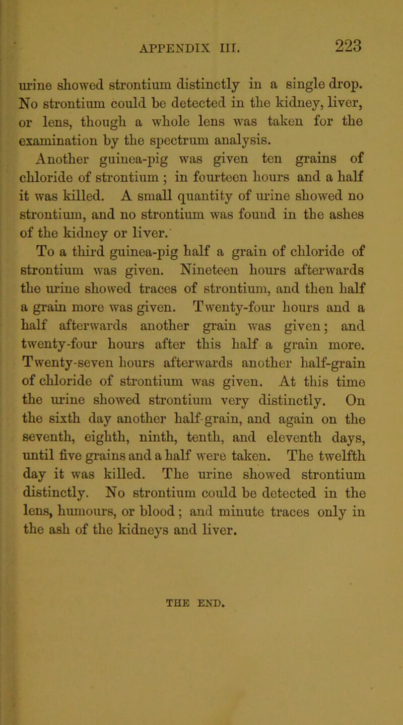 urine showed strontium distinctly in a single drop. No strontium could be detected in the kidney, liver, or lens, though a whole lens was taken for the examination by the spectrum analysis. Another guinea-pig was given ten grains of chloride of strontium ; in fourteen hours and a half it was killed. A small quantity of urine showed no strontium, and no strontium was found in the ashes of the kidney or liver. To a third guinea-pig half a grain of chloride of strontium was given. Nineteen hours afterwards the urine showed traces of strontium, and then half a grain more was given. Twenty-four hours and a half afterwards another grain was given; and twenty-four hours after this half a grain more. Twenty-seven hours afterwards another half-grain of chloride of strontium was given. At this time the urine showed strontium very distinctly. On the sixth day another half-grain, and again on the seventh, eighth, ninth, tenth, and eleventh days, until five grains and a half were taken. The twelfth day it was killed. The urine showed strontium distinctly. No strontium could be detected in the lens, humours, or blood; and minute traces only in the ash of the kidneys and liver. THE END.