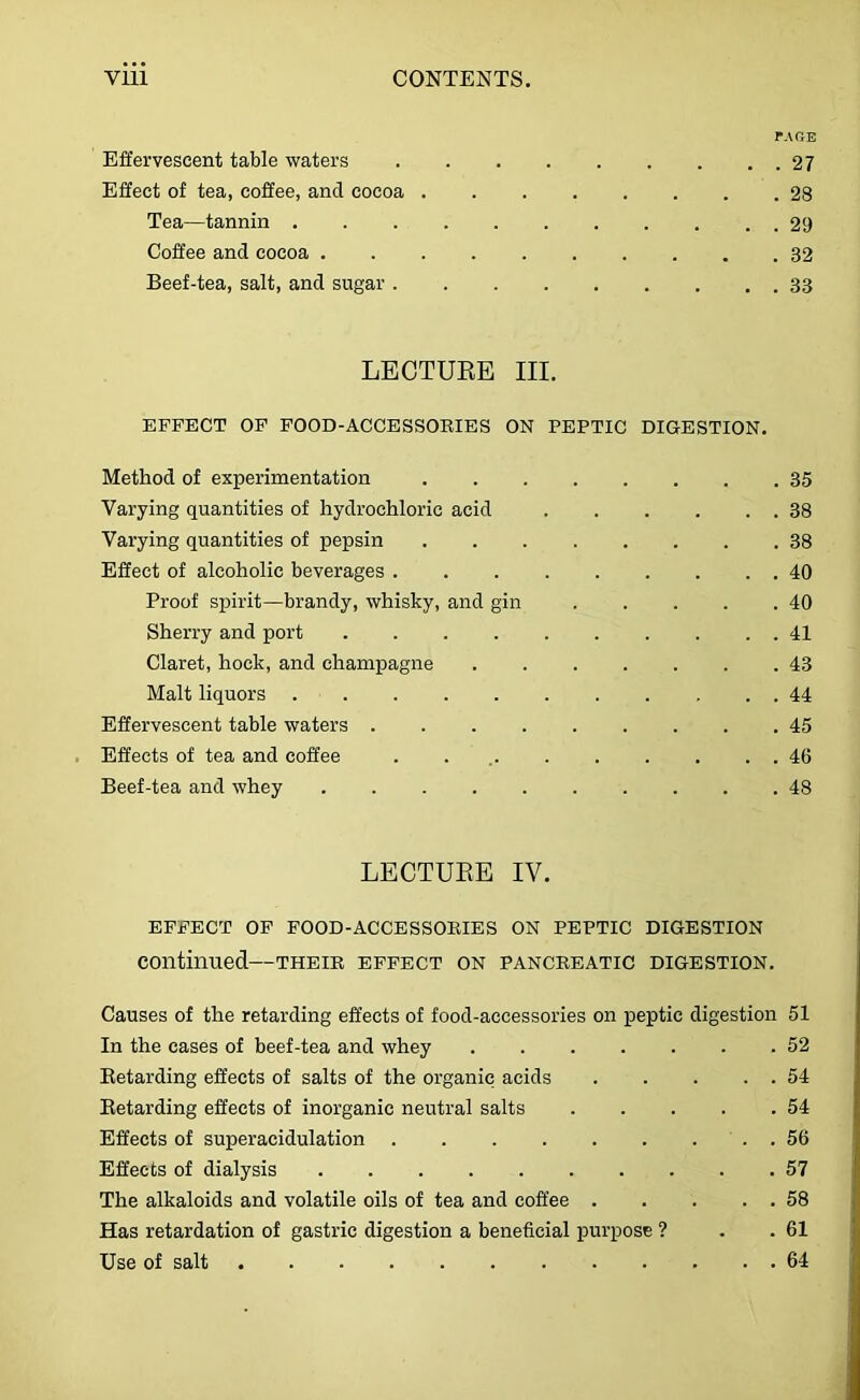 r.u?E Effervescent table waters 27 Effect of tea, coffee, and cocoa 28 Tea—tannin 29 Coffee and cocoa 32 Beef-tea, salt, and sugar 33 LECTURE III. EFFECT OF FOOD-ACCESSORIES ON PEPTIC DIGESTION. Method of experimentation 35 Varying quantities of hydrochloric acid 38 Varying quantities of pepsin 38 Effect of alcoholic beverages 40 Proof spirit—brandy, whisky, and gin . . . . .40 Sherry and port 41 Claret, hock, and champagne 43 Malt liquors 44 Effervescent table waters 45 Effects of tea and coffee . . 46 Beef-tea and whey 48 LECTURE IV. EFFECT OF FOOD-ACCESSORIES ON PEPTIC DIGESTION continued—their effect on pancreatic digestion. Causes of the retarding effects of food-accessories on peptic digestion 51 In the cases of beef-tea and whey 52 Eetarding effects of salts of the organic acids 54 Eetarding effects of inorganic neutral salts 54 Effects of superacidulation . 56 Effects of dialysis 57 The alkaloids and volatile oils of tea and coffee 58 Has retardation of gastric digestion a beneficial purpose ? . .61 Use of salt 64
