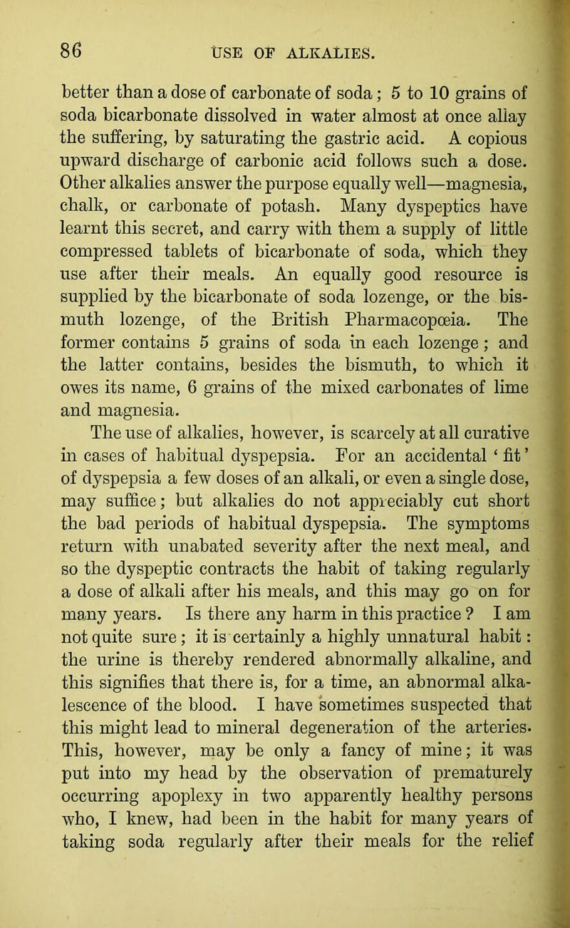better than a dose of carbonate of soda; 5 to 10 grains of soda bicarbonate dissolved in water almost at once allay the suffering, by saturating the gastric acid, A copious upward discharge of carbonic acid follows such a dose. Other alkalies answer the purpose equally well—magnesia, chalk, or carbonate of potash. Many dyspeptics have learnt this secret, and carry with them a supply of little compressed tablets of bicarbonate of soda, which they use after their meals. An equally good resource is supplied by the bicarbonate of soda lozenge, or the bis- muth lozenge, of the British Pharmacopoeia. The former contains 5 grains of soda in each lozenge; and the latter contains, besides the bismuth, to which it owes its name, 6 grains of the mixed carbonates of lime and magnesia. The use of alkalies, however, is scarcely at all curative in cases of habitual dyspepsia. For an accidental ‘ fit ’ of dyspepsia a few doses of an alkali, or even a single dose, may suffice; but alkalies do not appreciably cut short the bad periods of habitual dyspepsia. The symptoms return with unabated severity after the next meal, and so the dyspeptic contracts the habit of taking regularly a dose of alkali after his meals, and this may go on for many years. Is there any harm in this practice ? I am not quite sure; it is certainly a highly unnatural habit: the urine is thereby rendered abnormally alkaline, and this signifies that there is, for a time, an abnormal alka- lescence of the blood. I have sometimes suspected that this might lead to mineral degeneration of the arteries. This, however, may be only a fancy of mine; it was put into my head by the observation of prematurely occurring apoplexy in two apparently healthy persons who, I knew, had been in the habit for many years of taking soda regularly after their meals for the relief