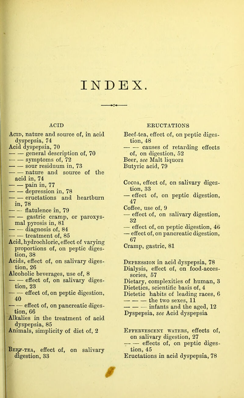 INDEX. ACID Acid, nature and source of, in acid dyspepsia, 74 Acid dyspepsia, 70 general description of, 70 symptoms of, 72 sour residuum in, 73 —■ — nature and source of the acid in, 74 pain in, 77 — — depression in, 78 eructations and heartburn in, 78 flatulence in, 79 gastric cramp, or paroxys- mal pyrosis in, 81 diagnosis of, 84 — ■— treatment of, 85 Acid, hydrochloric, effect of varying proportions of, on peptic diges- tion, 38 Acids, effect of, on salivary diges- tion, 26 Alcoholic beverages, use of, 8 effect of, on salivary diges- tion, 23 effect of, on peptic digestion, 40 effect of, on pancreatic diges- tion, 66 Alkalies in the treatment of acid dyspepsia, 85 Animals, simplicity of diet of, 2 Be^-tea, effect of, on salivary digestion, 33 ERUCTATIONS Beef-tea, effect of, on peptic diges- tion, 48 causes of retarding effects of, on digestion, 52 Beer, see Malt liquors Butyric acid, 79 Cocoa, effect of, on salivary diges- tion, 33 — effect of, on peptic digestion, 47 Coffee, use of, 9 •— effect of, on salivary digestion, 32 — effect of, on peptic digestion, 46 — effect of, on pancreatic digestion, 67 Cramp, gastric, 81 Depeession in acid dyspepsia, 78 Dialysis, effect of, on food-acces- sories, 57 Dietary, complexities of human, 3 Dietetics, scientific basis of, 4 Dietetic habits of leading races, 6 the two sexes, 11 infants and the aged, 12 Dyspepsia, see Acid dyspepsia Effeevescent watees, effects of, on salivary digestion, 27 effects of, on peptic diges- tion, 45 Eructations in acid dyspepsia, 78 /