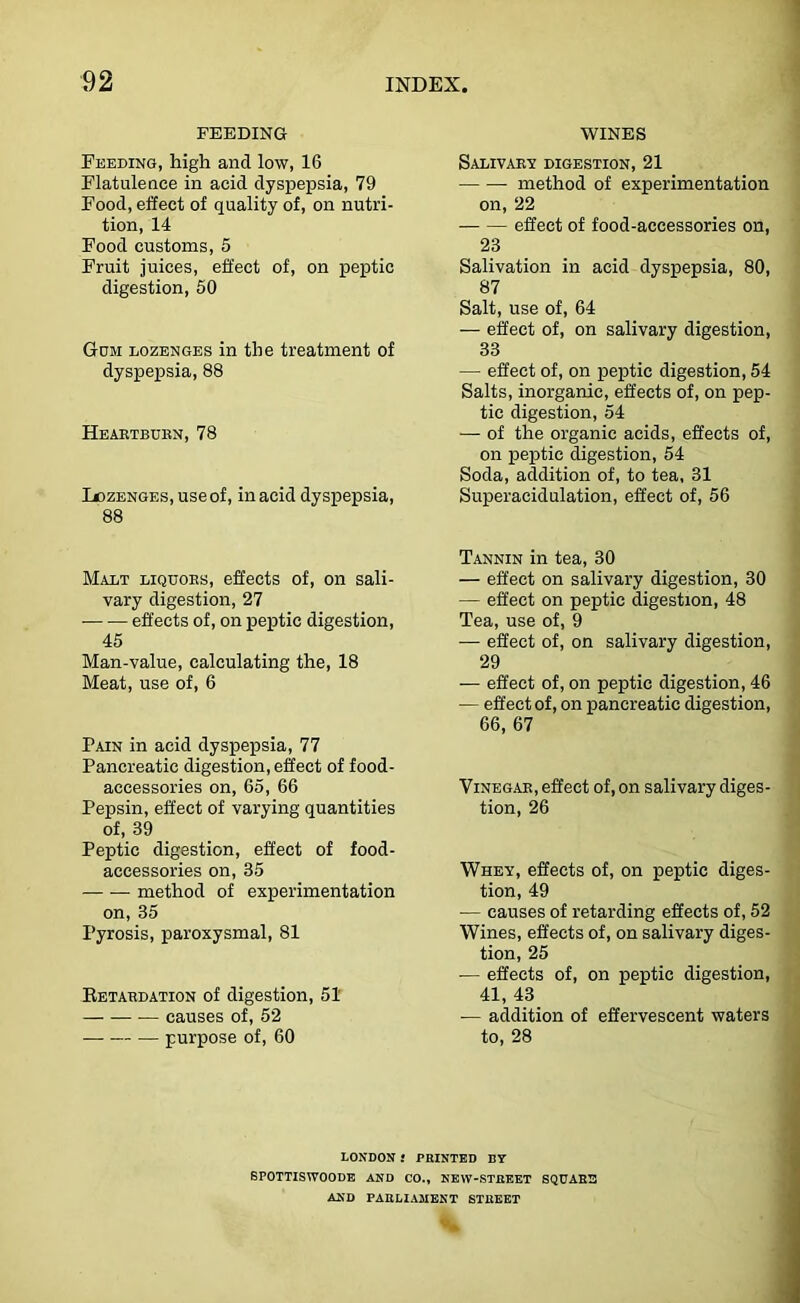FEEDING Feeding, high and low, 16 Flatulence in acid dyspepsia, 79 Food, effect of quality of, on nutri- tion, 14 Food customs, 5 Fruit juices, effect of, on peptic digestion, 60 Gom lozenges in the treatment of dyspepsia, 88 Heaetbubn, 78 IjozENGES,useof, in acid dyspepsia, 88 Malt liquobs, effects of, on sali- vary digestion, 27 effects of, on peptic digestion, 45 Man-value, calculating the, 18 Meat, use of, 6 Pain in acid dyspepsia, 77 Pancreatic digestion, effect of food- accessories on, 65, 66 Pepsin, effect of varying quantities of, 39 Peptic digestion, effect of food- accessories on, 35 — — method of experimentation on, 35 Pyrosis, paroxysmal, 81 Eetabdation of digestion, 51 causes of, 62 purpose of, 60 WINES Salivaby digestion, 21 • method of experimentation on, 22 effect of food-accessories on, 23 Salivation in acid dyspepsia, 80, 87 Salt, use of, 64 — effect of, on salivary digestion, 33 — effect of, on peptic digestion, 54 Salts, inorganic, effects of, on pep- tic digestion, 54 — of the organic acids, effects of, on peptic digestion, 54 Soda, addition of, to tea, 31 Superacidulation, effect of, 56 Tannin in tea, 30 — effect on salivary digestion, 30 — effect on peptic digestion, 48 Tea, use of, 9 •— effect of, on salivary digestion, 29 — effect of, on peptic digestion, 46 — effect of, on pancreatic digestion, 66, 67 ViNEGAB, effect of, on salivary diges- tion, 26 Whey, effects of, on peptic diges- tion, 49 — causes of retarding effects of, 52 Wines, effects of, on salivary diges- tion, 25 ■— effects of, on peptic digestion, 41, 43 — addition of effervescent waters to, 28 LONDON ! PRINTED BY SPOTTISWOODB AND CO., NEW-STREET SQUARS AND PARLIAMENT STREET