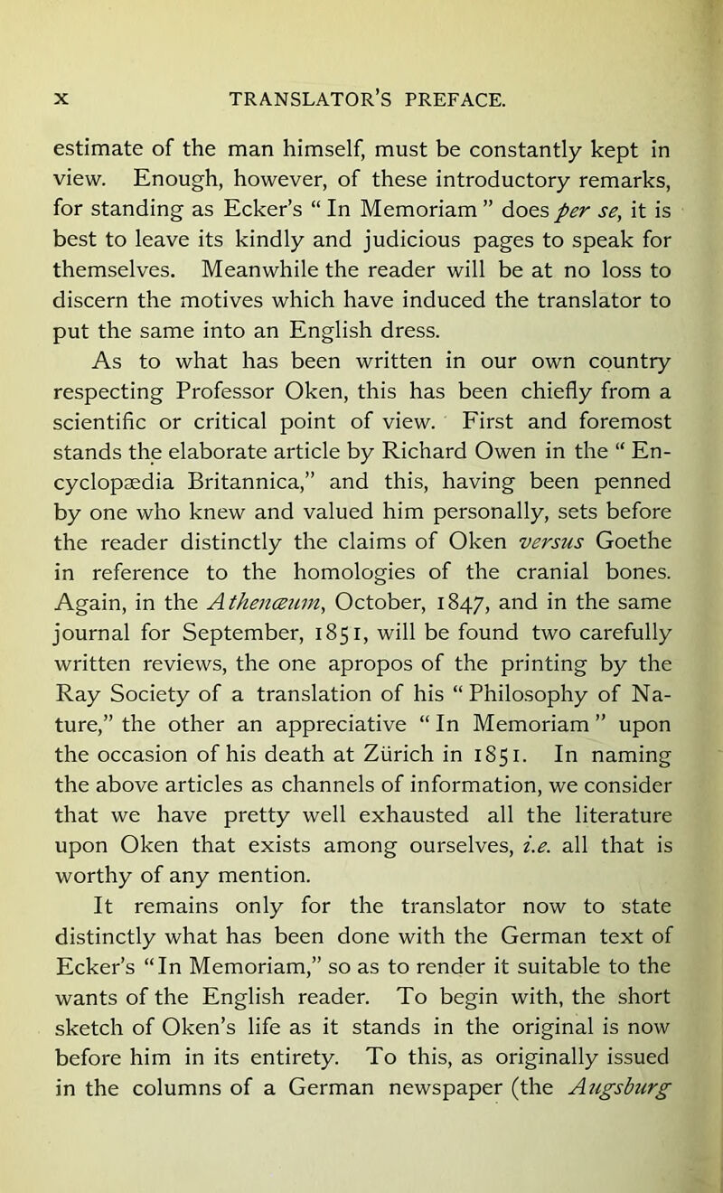 estimate of the man himself, must be constantly kept in view. Enough, however, of these introductory remarks, for standing as Ecker’s “ In Memoriam ” does/^'r se, it is best to leave its kindly and judicious pages to speak for themselves. Meanwhile the reader will be at no loss to discern the motives which have induced the translator to put the same into an English dress. As to what has been written in our own country respecting Professor Oken, this has been chiefly from a scientiflc or critical point of view. Eirst and foremost stands the elaborate article by Richard Owen in the “ En- cyclopaedia Britannica,” and this, having been penned by one who knew and valued him personally, sets before the reader distinctly the claims of Oken versus Goethe in reference to the homologies of the cranial bones. Again, in the Athenceiun, October, 1847, and in the same journal for September, 1851, will be found two carefully written reviews, the one apropos of the printing by the Ray Society of a translation of his “Philosophy of Na- ture,” the other an appreciative “ In Memoriam ” upon the occasion of his death at Zurich in 1851. In naming the above articles as channels of information, we consider that we have pretty well exhausted all the literature upon Oken that exists among ourselves, i.e. all that is worthy of any mention. It remains only for the translator now to state distinctly what has been done with the German text of Ecker’s “In Memoriam,” so as to render it suitable to the wants of the English reader. To begin with, the short sketch of Oken’s life as it stands in the original is now before him in its entirety. To this, as originally issued in the columns of a German newspaper (the Augsburg