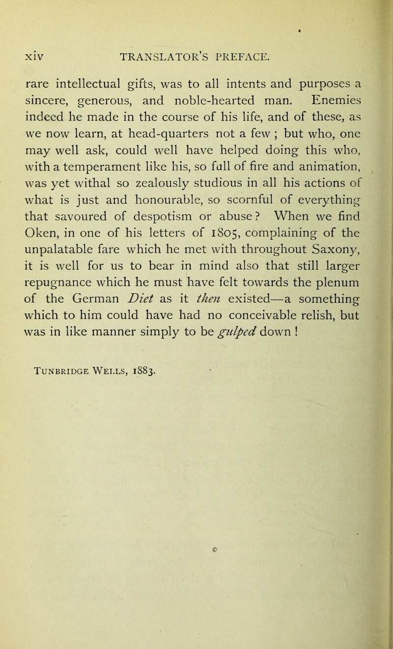 rare intellectual gifts, was to all intents and purposes a sincere, generous, and noble-hearted man. Enemies indeed he made in the course of his life, and of these, as we now learn, at head-quarters not a few ; but who, one may well ask, could well have helped doing this who, with a temperament like his, so full of fire and animation, was yet withal so zealously studious in all his actions of what is just and honourable, so scornful of everything that savoured of despotism or abuse ? When we find Oken, in one of his letters of 1805, complaining of the unpalatable fare which he met with throughout Saxony, it is well for us to bear in mind also that still larger repugnance which he must have felt towards the plenum of the German Diet as it then existed—a something which to him could have had no conceivable relish, but was in like manner simply to be gulped down ! Tunbridge Wells, 1883.