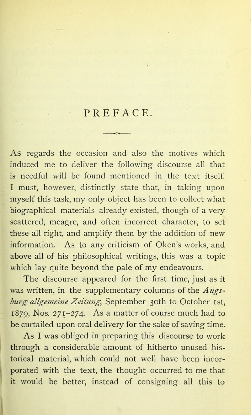 PREFACE. As regards the occasion and also the motives which induced me to deliver the following discourse all that is needful will be found mentioned in the text itself I must, however, distinctly state that, in taking upon myself this task, my only object has been to collect what biographical materials already existed, though of a very scattered, meagre, and often incorrect character, to set these all right, and amplify them by the addition of new information. As to any criticism of Oken’s works, and above all of his philosophical writings, this was a topic which lay quite beyond the pale of my endeavours. The discourse appeared for the first time, just as it was written, in the supplementary columns of the Augs- burg allgemeine Zeiiung, September 30th to October ist, 1879, Nos. 271-274. As a matter of course much had to be curtailed upon oral delivery for the sake of saving time. As I was obliged in preparing this discourse to work through a considerable amount of hitherto unused his- torical material, which could not well have been incor- porated with the text, the thought occurred to me that it would be better, instead of consigning all this to