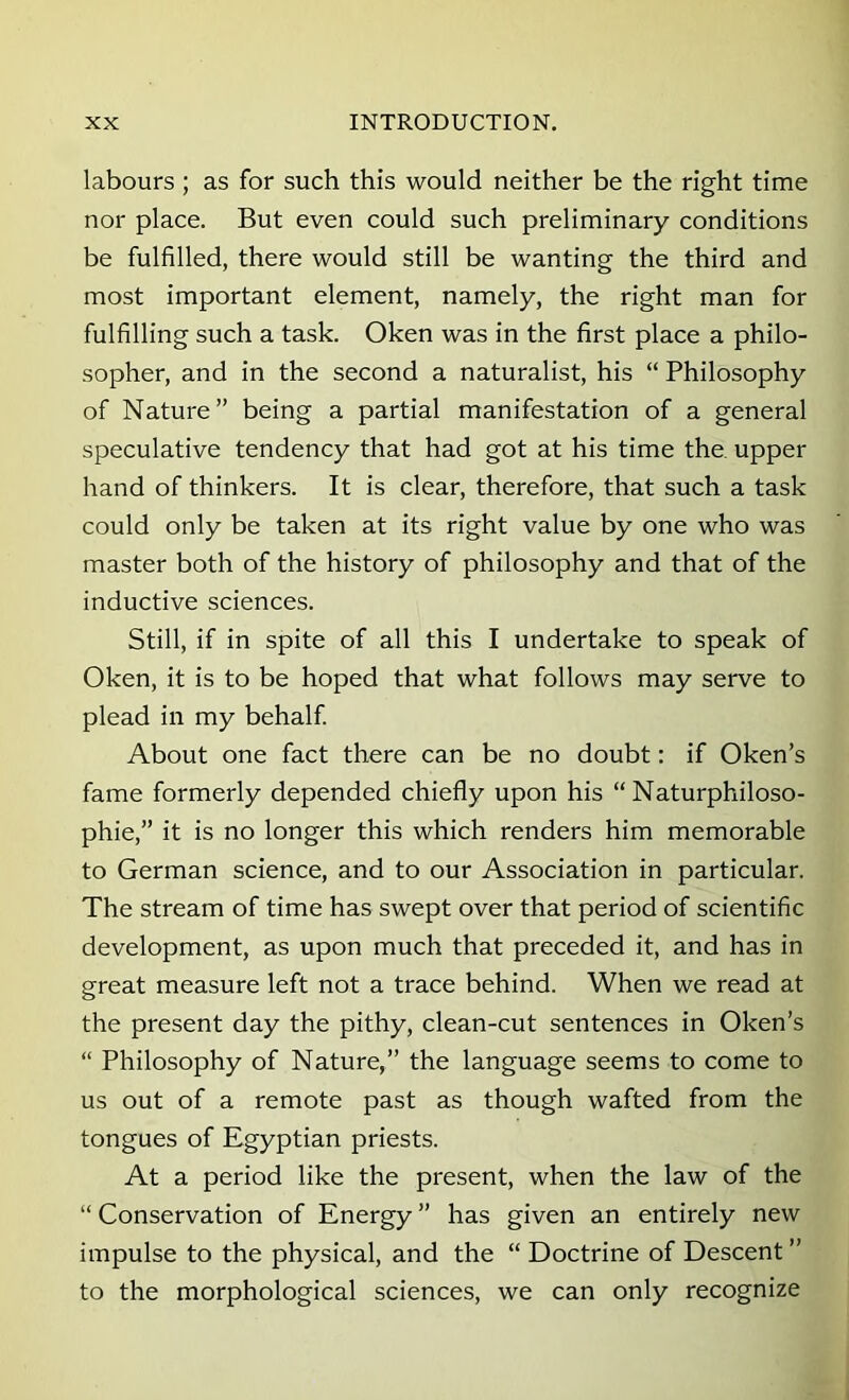 labours ; as for such this would neither be the right time nor place. But even could such preliminary conditions be fulfilled, there would still be wanting the third and most important element, namely, the right man for fulfilling such a task. Oken was in the first place a philo- sopher, and in the second a naturalist, his “ Philosophy of Nature” being a partial manifestation of a general speculative tendency that had got at his time the upper hand of thinkers. It is clear, therefore, that such a task could only be taken at its right value by one who was master both of the history of philosophy and that of the inductive sciences. Still, if in spite of all this I undertake to speak of Oken, it is to be hoped that what follows may serve to plead in my behalf About one fact there can be no doubt: if Oken’s fame formerly depended chiefly upon his “ Naturphiloso- phie,” it is no longer this which renders him memorable to German science, and to our Association in particular. The stream of time has swept over that period of scientific development, as upon much that preceded it, and has in great measure left not a trace behind. When we read at the present day the pithy, clean-cut sentences in Oken’s “ Philosophy of Nature,” the language seems to come to us out of a remote past as though wafted from the tongues of Egyptian priests. At a period like the present, when the law of the “ Conservation of Energy ” has given an entirely new impulse to the physical, and the “ Doctrine of Descent ” to the morphological sciences, we can only recognize