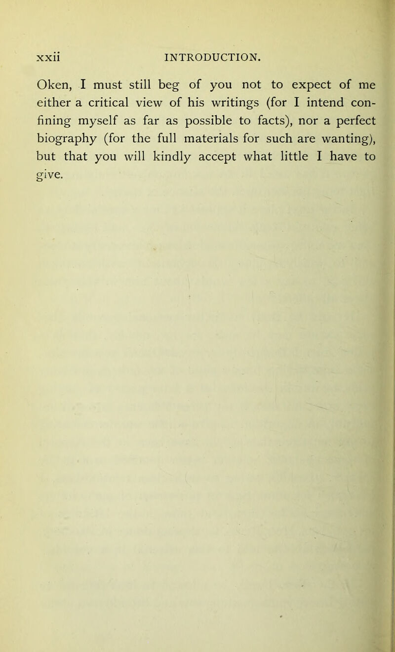 Oken, I must still beg of you not to expect of me either a critical view of his writings (for I intend con- fining myself as far as possible to facts), nor a perfect biography (for the full materials for such are wanting), but that you will kindly accept what little I have to give.