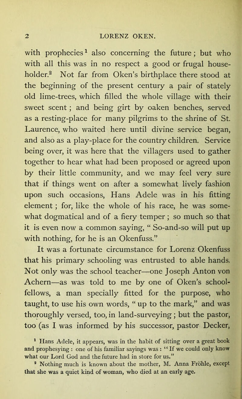 with prophecies ^ also concerning the future; but who with all this was in no respect a good or frugal house- holder.^ Not far from Oken’s birthplace there stood at the beginning of the present century a pair of stately old lime-trees, which filled the whole village with their sweet scent; and being girt by oaken benches, served as a resting-place for many pilgrims to the shrine of St. Laurence, who waited here until divine service began, and also as a play-place for the country children. Service being over, it was here that the villagers used to gather together to hear what had been proposed or agreed upon by their little community, and we may feel very sure that if things went on after a somewhat lively fashion upon such occasions, Hans Adele was in his fitting element; for, like the whole of his race, he was some- what dogmatical and of a fiery temper ; so much so that it is even now a common saying, “ So-and-so will put up with nothing, for he is an Okenfuss.” It was a fortunate circumstance for Lorenz Okenfuss that his primary schooling was entrusted to able hands. Not only was the school teacher—one Joseph Anton von Achern—as was told to me by one of Oken’s school- fellows, a man specially fitted for the purpose, who taught, to use his own words, “ up to the mark,” and was thoroughly versed, too, in land-surveying ; but the pastor, too (as I was informed by his successor, pastor Decker, * Hans Adele, it appears, was in the habit of sitting over a great book and prophesying : one of his familiar sayings was : “ If we could only know what our Lord God and the future had in store for us.” ® Nothing much is known about the mother, M. Anna Frbhle, except that she was a quiet kind of woman, who died at an early age.