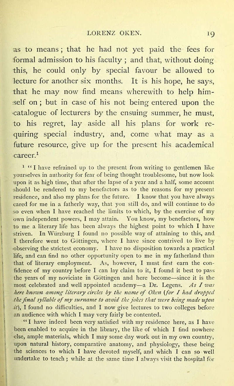 as to means ; that he had not yet paid the fees for formal admission to his faculty ; and that, without doing this, he could only by special favour be allowed to lecture for another six months. It is his hope, he says, that he may now find means wherewith to help him- self on ; but in case of his not being entered upon the ■catalogue of lecturers by the ensuing summer, he must, to his regret, lay aside all his plans for work re- quiring special industry, and, come what may as a future resource, give up for the present his academical career.^ ’ “I have refrained up to the present from writing to gentlemen like yourselves in authority for fear of being thought troublesome, but now look upon it as high time, that after the lapse of a year and a half, some account should be rendered to my benefactors as to the reasons for my present residence, and also my plans for the future. I know that you have always cared for me in a fatherly way, that you still do, and will continue to do so even when I have reached the limits to which, by the exercise of my own independent powers, I may attain. You know, my benefactors, how to me a literary life has been always the highest point to which I have striven. In Wiirzburg I found no possible way of attaining to this, and I therefore went to Gottingen, where I have since contrived to live by ■observing the strictest economy. I have no disposition towards a practical life, and can find no other opportunity open to me in my fatherland than that of literary employment. As, however, I must first earn the con- fidence of my country before I can lay claim to it, I found it best to pass the years of my noviciate in Gottingen and here become—since it is the most celebrated and well appointed academy—a Dr. Legens. As I was here knowjt amo?ig literary circles by the name of Oken (for I had dropped the final syllable of ?ny siirname to avoid the jokes that were being made upon it), I found no difficulties, and I now give lectures to two colleges before an audience with which I may very fairly be contented. “ I have indeed been very satisfied with my residence here, as I have been enabled to acquire in the library, the like of which I find nowhere else, ample materials, which I may some day work out in my own country, upon natural history, comparative anatomy, and physiology, these being the sciences to which I have devoted myself, and which I can so well undertake to teach; while at the same time I always visit the hospital for