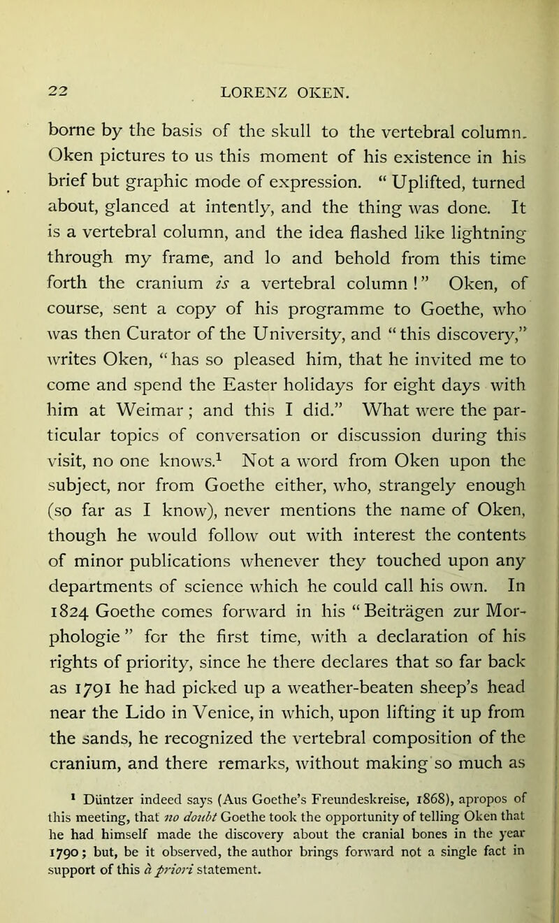 borne by the basis of the skull to the vertebral column. Oken pictures to us this moment of his existence in his brief but graphic mode of expression. “ Uplifted, turned about, glanced at intently, and the thing was done. It is a vertebral column, and the idea flashed like lightning through my frame, and lo and behold from this time forth the cranium is a vertebral column ! ” Oken, of course, sent a copy of his programme to Goethe, who was then Curator of the University, and “this discovery,’ writes Oken, “ has so pleased him, that he invited me to come and spend the Easter holidays for eight days with him at Weimar; and this I did.” What were the par- ticular topics of conversation or discussion during this visit, no one knows.^ Not a word from Oken upon the subject, nor from Goethe either, who, strangely enough (so far as I know), never mentions the name of Oken, though he would follow out with interest the contents of minor publications whenever they touched upon any departments of science which he could call his own. In 1824 Goethe comes forward in his “ Beitragen zur Mor- phologie ” for the first time, with a declaration of his rights of priority, since he there declares that so far back as 1791 he had picked up a weather-beaten sheep’s head near the Lido in Venice, in which, upon lifting it up from the sands, he recognized the vertebral composition of the cranium, and there remarks, without making so much as * Duntzer indeed says (Aus Goethe’s Freundeskreise, 1868), apropos of this meeting, that no doubt Goethe took the opportunity of telling Oken that he had himself made the discovery about the cranial bones in the year 1790; but, be it observed, the author brings forward not a single fact in support of this a priori statement.