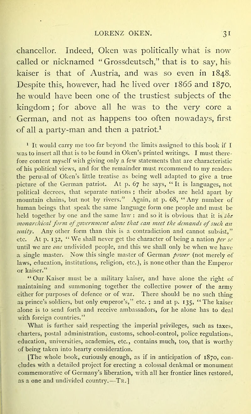 chancellor. Indeed, Oken was politically what is now called or nicknamed “ Grossdeutsch,” that is to say, his kaiser is that of Austria, and was so even in 1848. Despite this, however, had he lived over 1866 and 1870, he would have been one of the trustiest subjects of the kingdom; for above all he was to the very core a German, and not as happens too often nowadays, first of all a party-man and then a patriot.^ * It would carry me too far beyond the limits assigned to this book if I was to insert all that is to be found in Oken’s printed writings. I must there- fore content myself with giving only a few statements that are characteristic of his political views, and for the remainder must recommend to my readers the perusal of Oken’s little treatise as being well adapted to give a true picture of the German patriot. At p. 67 he says, “ It is languages, not political decrees, that separate nations ; their abodes are held apart by mountain chains, but not by rivers.” Again, at p. 68, “Any number of human beings that speak the same language form one people and must be held together by one and the same law : and so it is obvious that it is ihe monarchical form of government alone that cait meet the demands of such an tinity. Any other form than this is a contradiction and cannot subsist,” etc. At p. 132, “ We shall never get the character of being a nation per se until we are one undivided people, and this we shall only be when we have a single master. Now this single master of German posver (not merely of laws, education, institutions, religion, etc.), is none other than the Emperor or kaiser.” “ Our Kaiser must be a military kaiser, and have alone the right of maintaining and summoning together the collective power of the army either for purposes of defence or of war. There should be no such thing as prince’s soldiers, but only emperor’s,” etc. ; and at p. 135, “The kaiser alone is to send forth and receive ambassadors, for he alone has to deal with foreign countries.” What is further said respecting the imperial privileges, such as taxes, charters, postal administration, customs, school-control, police regulations, education, universities, academies, etc., contains much, too, that is worthy of being taken into hearty consideration. [The whole book, curiously enough, as if in anticipation of 1870, con- cludes with a detailed project for erecting a colossal denkmal or monument commemorative of Germany’s liberation, with all her frontier lines restored, as a one and undivided country.—Tr.]