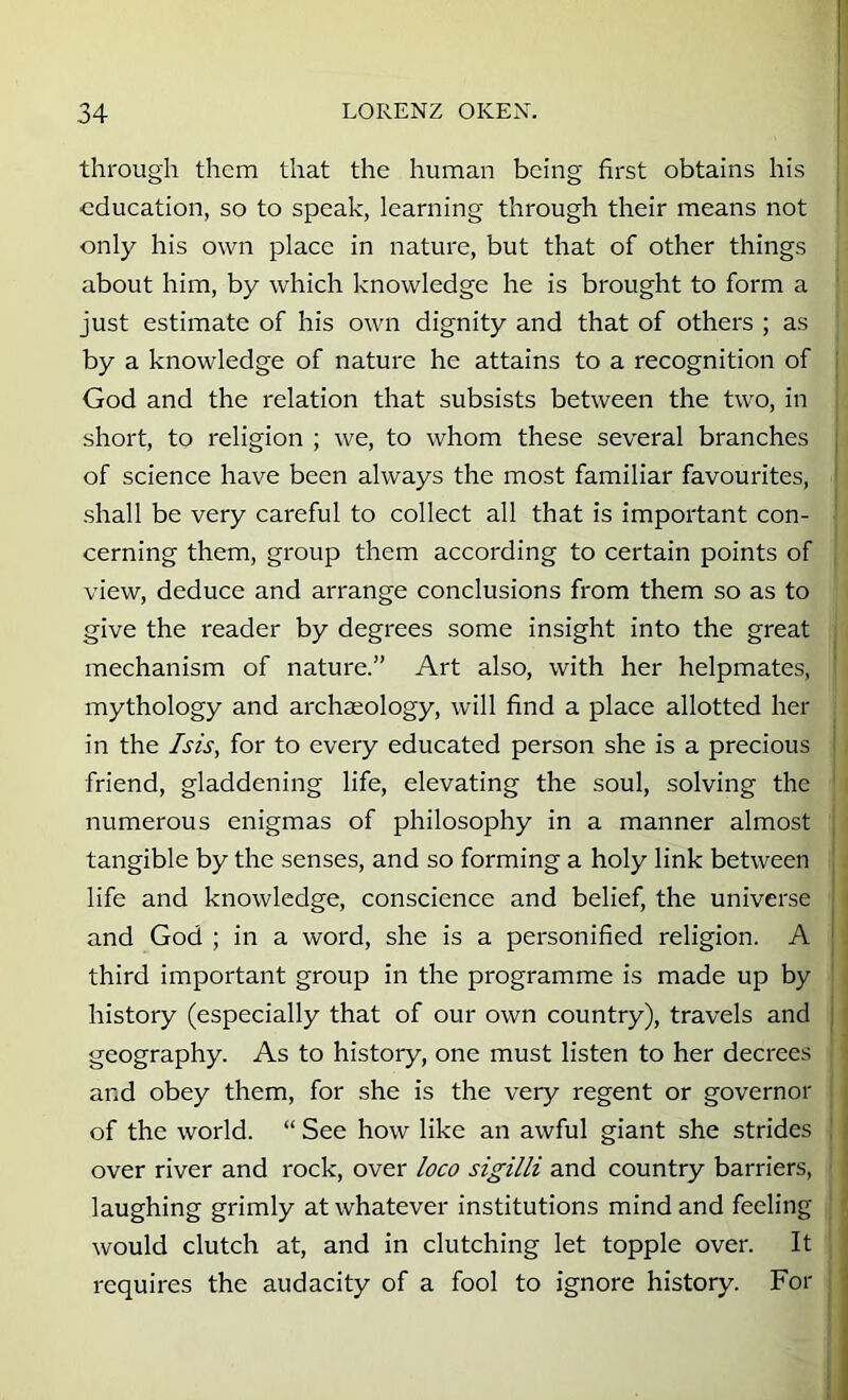 through them that the human being first obtains his education, so to speak, learning through their means not only his own place in nature, but that of other things about him, by which knowledge he is brought to form a just estimate of his own dignity and that of others ; as by a knowledge of nature he attains to a recognition of God and the relation that subsists between the two, in short, to religion ; we, to whom these several branches of science have been always the most familiar favourites, shall be very careful to collect all that is important con- cerning them, group them according to certain points of view, deduce and arrange conclusions from them so as to give the reader by degrees some insight into the great mechanism of nature.” Art also, with her helpmates, mythology and archaeology, will find a place allotted her in the Isis, for to every educated person she is a precious friend, gladdening life, elevating the soul, solving the numerous enigmas of philosophy in a manner almost tangible by the senses, and so forming a holy link between life and knowledge, conscience and belief, the universe and God ; in a word, she is a personified religion. A third important group in the programme is made up by history (especially that of our own country), travels and geography. As to history, one must listen to her decrees and obey them, for she is the very regent or governor of the world. “ See how like an awful giant she strides over river and rock, over loco sigilli and country barriers, laughing grimly at whatever institutions mind and feeling would clutch at, and in clutching let topple over. It requires the audacity of a fool to ignore history. For