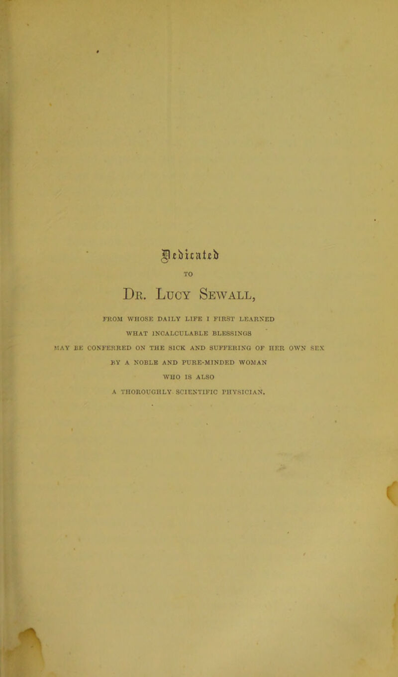 TO Dr. Lucy Sewall, FROM WHOSE DAILY LIFE I FIRST LEARNED WHAT INCALCULABLE BLESSINGS MAY BE CONFERRED ON THE SICK AND SUFFERING OF HER OWN SEX BY A NOBLB AND PURE*MINDED WOMAN WHO IS ALSO A THOROUGHLY SCIENTIFIC PHYSICIAN.