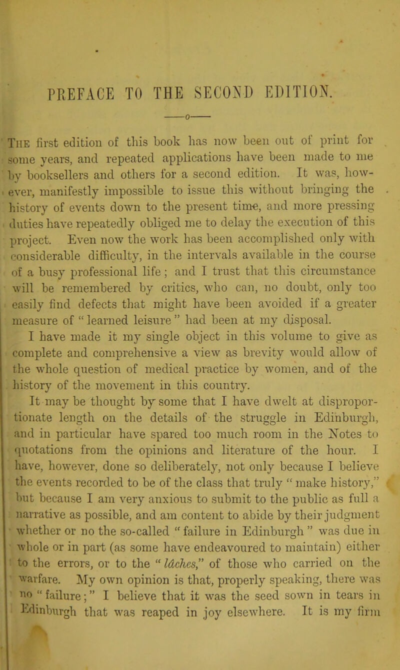 PREFACE TO THE SECOJ^I) EDITION. 0 The first edition of this book has now been out of print for some years, and repeated applications have been made to me by booksellers and others for a second edition. It was, how- ever, manifestly impossible to issue this without bringing the history of events down to the present time, and more pressing- duties have repeatedly obliged me to delay the execution of this project. Even now the work has been accomplished only with considerable difficulty, in the intervals available in the course of a busy professional life; and I trust that tliis circumstance will be remembered by critics, who can, no doubt, only too easily find defects that might have been avoided if a greater measure of “ learned leisure ” had been at my disposal. I have made it my single object in this volume to give as complete and comprehensive a view as brevity would allow of the whole question of medical practice by women, and of the liistory of the movement in this country. It may be thought by some that I have dwelt at dispropor- tionate length on the details of the struggle in Edinburgh, and in particular have spared too much room in the Notes to 'piotations from the opinions and literature of the hour. I have, however, done so deliberately, not only because I believe the events recorded to be of the class that truly “ make history,” but because I am very anxious to .submit to the public as full a narrative as possible, and am content to abide by their judgment whether or no the so-called “ failure in Edinburgh ” was due in whole or in part (as some have endeavoured to maintain) eitlier : to the errors, or to the “ Idchcs, of those who carried on the warfare. My own opinion is that, properly speaking, there was HO “ failure; ” I believe that it w'as the seed sown in tears in Edinburgh that was reaped in joy elsewhere. It is my firm