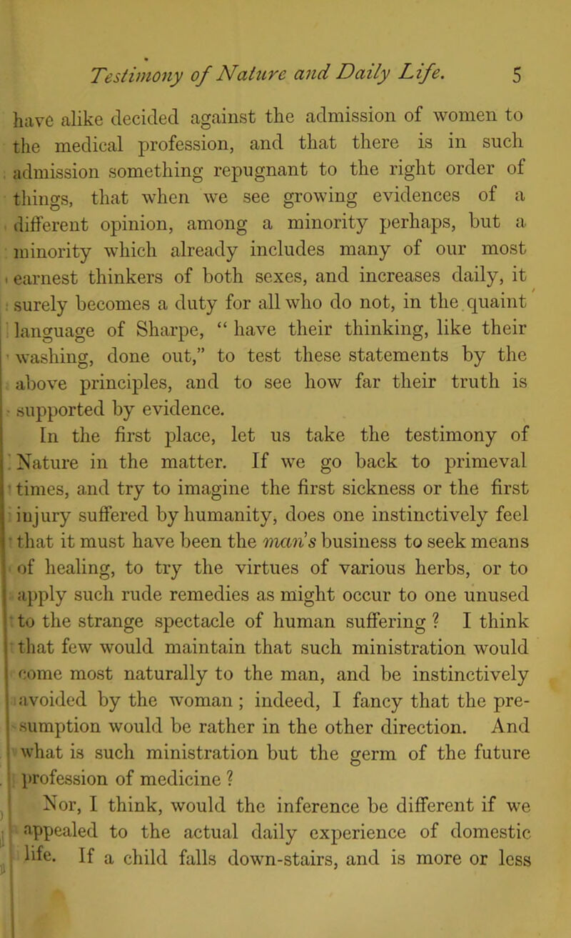 have alike decided against the admission of women to the medical profession, and that there is in such admission something repugnant to the right order of things, that when we see growing evidences of a different opinion, among a minority perhaps, but a minority which already includes many of our most I earnest thinkers of both sexes, and increases daily, it surely becomes a duty for all who do not, in the . quaint language of Sharpe, “ have their thinking, like their • washing, done out,” to test these statements by the above principles, and to see how far their truth is • supported by evidence. In the first j)lace, let us take the testimony of ; Nature in the matter. If we go back to primeval ' times, and try to imagine the first sickness or the first injury suffered by humanity, does one instinctively feel • that it must have been the 'nmn’s business to seek means of healing, to try the virtues of various herbs, or to apply such rude remedies as might occur to one unused : to the strange spectacle of human suffering ? I think ■ that few would maintain that such ministration would come most naturally to the man, and be instinctively avoided by the woman; indeed, I fancy that the pre- sumption would be rather in the other direction. And what is such ministration but the germ of the future i . . . ^ . i profession of medicine ? j Nor, I think, would the inference be different if we j appealed to the actual daily experience of domestic ; life. If a child falls down-stairs, and is more or less