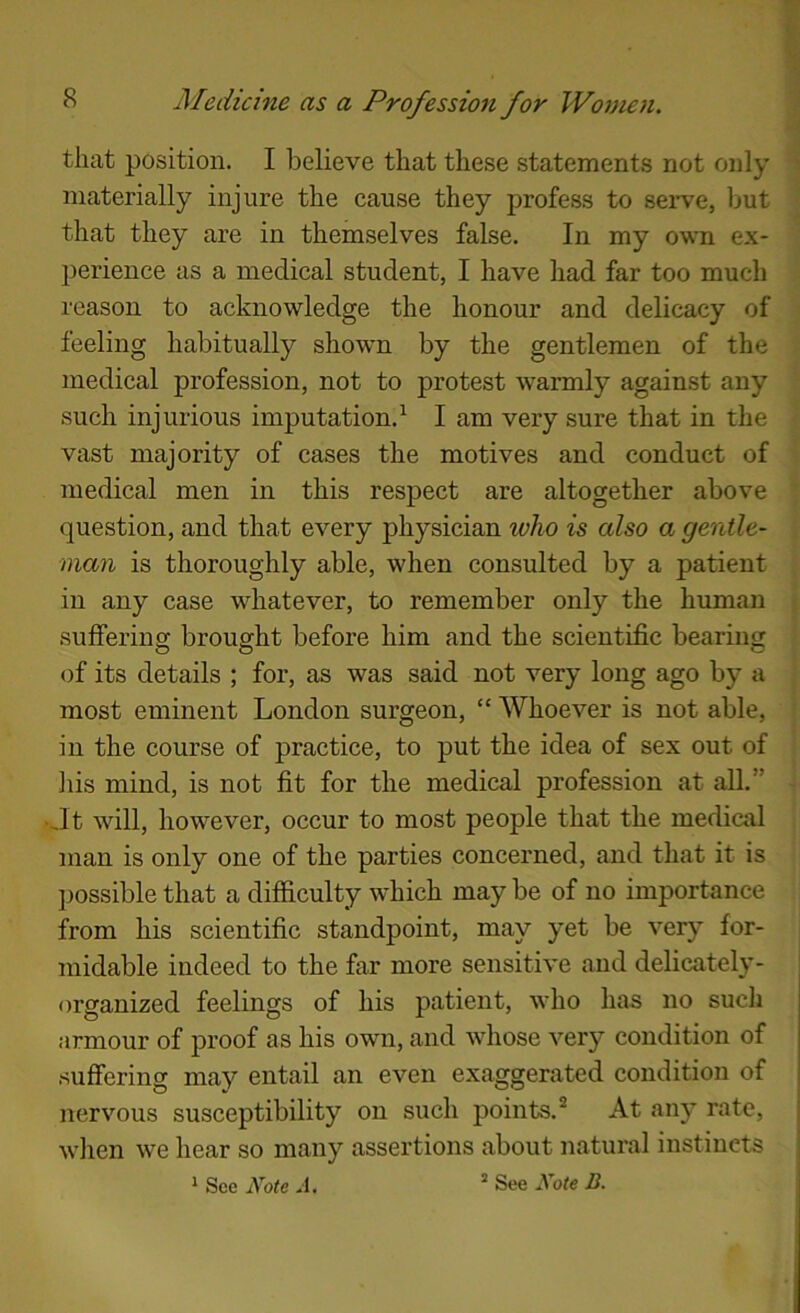 that position. I believe that these statements not only materially injure the cause they profess to sei-ve, but that they are in themselves false. In my own ex- perience as a medical student, I have had far too much reason to acknowledge the honour and delicacy of feeling habitually shown by the gentlemen of the medical profession, not to protest warmly against any such injurious imputation.^ I am very sure that in the vast majority of cases the motives and conduct of medical men in this respect are altogether above question, and that every physician who is also a gentle- man is thoroughly able, when consulted by a patient in any case whatever, to remember only the human suffering brought before him and the scientific bearing of its details ; for, as was said not very long ago by a most eminent London surgeon, “ Whoever is not able, in the course of practice, to put the idea of sex out of Jiis mind, is not fit for the medical profession at all.” .It will, however, occur to most people that the medical man is only one of the parties concerned, and that it is ])ossible that a difficulty which may be of no importance from his scientific standpoint, may yet be very for- midable indeed to the far more sensitive and delicately- organized feelings of his patient, who has no such armour of proof as his own, and whose very condition of suffering may entail an even exaggerated condition of nervous susceptibility on such points.® At any rate, when we hear so many assertions about natural instincts ‘ See Note A. “ See Note B.