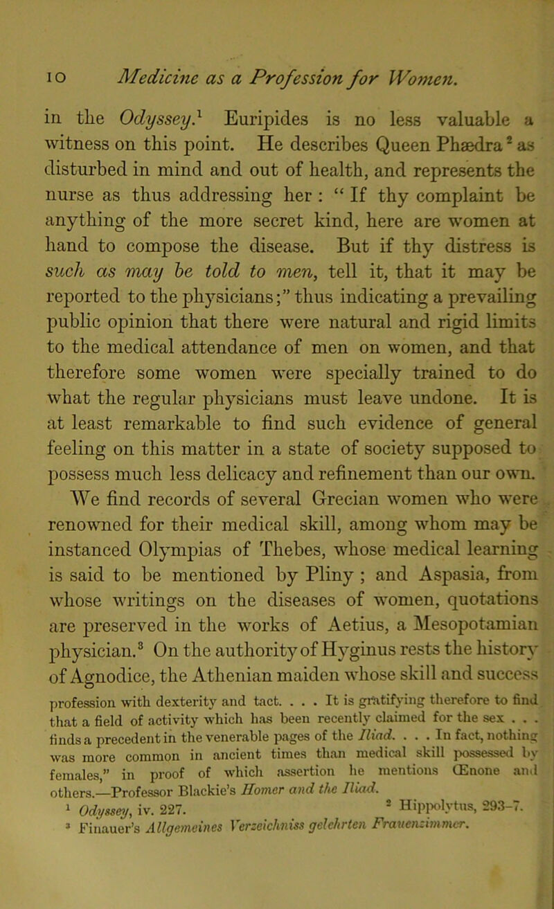 in the Odyssey} Euripides is no less valuable a witness on this point. He describes Queen Phaedra * as disturbed in mind and out of health, and represents the nurse as thus addressing her : “If thy complaint be anything of the more secret kind, here are women at hand to compose the disease. But if thy distress is such as may he told to men, tell it, that it may be reported to the physicians;” thus indicating a prevailing public opinion that there were natural and rigid limits to the medical attendance of men on women, and that therefore some women were specially trained to do what the regular physicians must leave undone. It is at least remarkable to find such evidence of general feeling on this matter in a state of society supposed to possess much less delicacy and refinement than our own. We find records of several Grecian women who were renowned for their medical skill, among whom may be instanced Olympias of Thebes, whose medical learning is said to be mentioned by Pliny ; and Aspasia, firom whose writings on the diseases of women, quotations are j)reserved in the works of Aetius, a Mesopotamian physician. ® On the authority of Hyginus rests the histor\' of Agnodice, the Athenian maiden whose skill and success profession with dexterity and tact. ... It is grtitif^dng therefore to find that a field of activity which has been recently claimed for the sex . . . finds a precedent in the venerable pages of the/find. . . . In fact, nothing was more common in ancient times than medical skill possessed by females,” in proof of which assertion he mentions (Enone ajid others.—Professor Blackie’s Homer and the Iliad. 1 Odyssey/, iv. 227. ® Hipplytns, 293-7. ’ Finauer’s Allgeyneines Verzeichniss gelehrten Frauenzimmer.