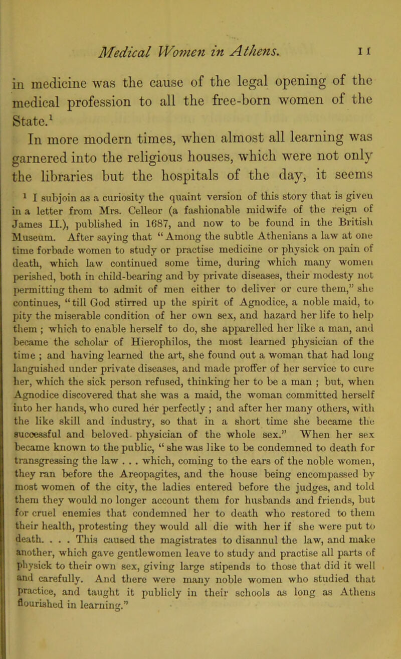 in medicine was the cause of the legal opening of the medical profession to all the free-born women of the State.^ In more modern times, wdien almost all learning was garnered into the religious houses, w’hich were not only the libraries but the hospitals of the day, it seems * I subjoin as a curiosity the quaint version of this story that is given in a letter from Mrs. Celleor (a fashionable midwife of the reign of James II.), published in 1687, and now to be found in the British Museum. After saying that “ Among the subtle Athenians a law at one time forbade women to study or practise medicine or physick on pain of death, which law continued some lime, during which many women perished, both in child-bearing and by private diseases, their modesty not permitting them to admit of men either to deliver or cure them,” she continues, “ till God stirred up the spirit of Agnodice, a noble maid, to pity the miserable condition of her own sex, and hazard her life to help them ; which to enable herself to do, she apparelled her like a man, ami bec.ame the scholar of Hierophilos, the most learned physician of the time ; and having learned the art, she found out a woman that had long languished under private diseases, and made proffer of her service to cure her, which the sick person refused, thinking her to be a man ; but, when Agnodice discovered that she was a maid, the woman committed herself into her hands, who cured her perfectly ; and after her many others, with the like skill and industry, so that in a short time she became the successful and beloved physician of the whole sex.” When her sex became known to the public, “ she was like to be condemned to death for transgressing the law . .. which, coming to the ears of the noble women, they ran before the Areopagites, and the house being encompassed by most women of the city, the ladies entered before the judges, and told them they would no longer account them for husbands and friends, but for cruel enemies that condemned her to death who restored to them their health, protesting they would all die with her if she were put to death. . . . This caused the magistrates to disannul the law, and make another, which gave gentlewomen leave to study and practise all parts of pliysick to their own sex, giving large stipends to those that did it well and carefully. And there were many noble women who studied that practice, and taught it publicly in their schools as long as Athens flourished in learning.”
