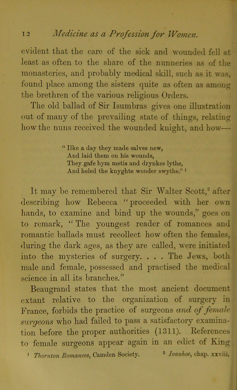 evident that the care of the sick and wounded fell at least as often to the share of the nunneries as of the monasteries, and probably medical skill, such as it was, found place among the sisters quite as often as among the brethren of the various religious Orders. The old ballad of Sir Isumbras gives one illustration out of many of the prevailing state of things, relating how the nuns received the wounded knight, and how— “ like a day they made salves new. And laid them on his wounds. They gafe hym metis and drynkes lythe. And heled the knyghte wonder swythe.” * It may be remembered that Sir Walter Scott,* after describing how Rebecca “ proceeded with her own hands, to examine and bind up the wounds,” goes on to remark, “ The youngest reader of romances and romantic ballads must recollect how often the females, , during the dark ages, as they are called, were initiated into the mysteries of surgery. . . . The Jews, both male and female, possessed and practised the medical science in all its branches.” Beaugrand states that the most ancient document extant relative to the organization of surgery in France, forbids the practice of surgeons and of female surgeons who had failed to pass a satisfactory examina- tion before the proper authorities (1311). References to female surgeons appear again in an edict of King ; * Thornton Romances^ Camden Society. ® Ivanhof, chap, xxviii. j