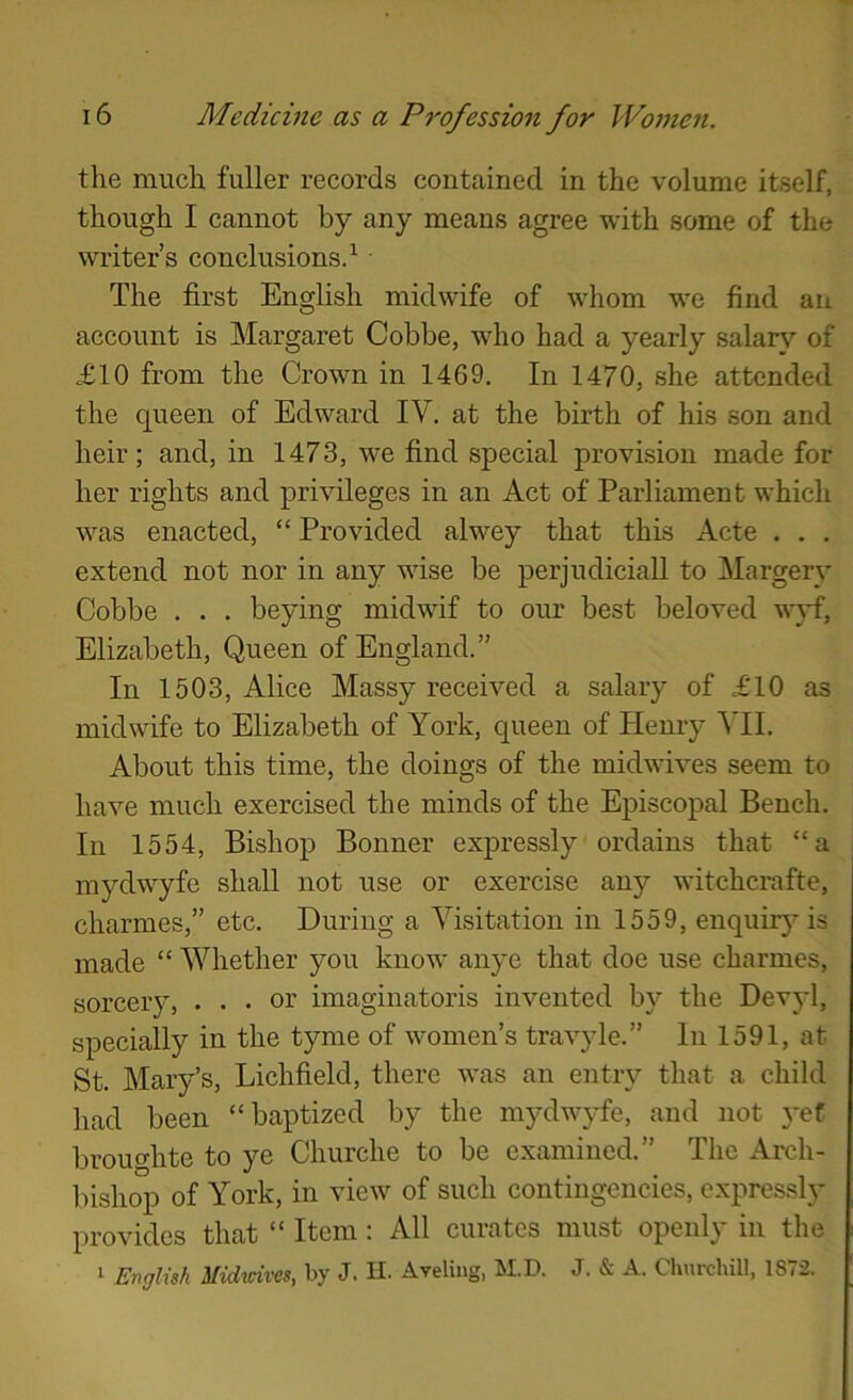 the much fuller records contained in the volume itself, though I cannot by any means agree with some of the writer’s conclusions/ • The first English midwife of whom we find an account is Margaret Cobbe, who had a yearly salary of £10 from the Crown in 1469. In 1470, she attended the queen of Edward IV. at the birth of his son and heir; and, in 1473, we find special provision made for her rights and privileges in an Act of Parliament which was enacted, “ Provided alwey that this Acte . . . extend not nor in any wise be perjudiciaU to Margery Cobbe . . . beying midwif to our best beloved w}^, Elizabeth, Queen of England.” In 1503, Alice Massy received a salary of £10 as midwife to Elizabeth of York, queen of Henry VII. About this time, the doings of the midwives seem to have much exercised the minds of the Episcopal Bench. In 1554, Bishop Bonner expressly ordains that “a mydwyfe shall not use or exercise any witchcrafte, charmes,” etc. During a Visitation in 1559, enquirj'is made “ Whether you know anye that doe use charmes, sorcery, ... or imaginatoris invented by the Devyl, specially in the tyme of women’s travyle.” In 1591, at St. Mary’s, Lichfield, there was an entry that a child had been “baptized by the mydwjTe, and not }-ef broughte to ye Churche to be examined.” The Arch- bishop of York, in view of such contingencies, expressly provides that “ Item: All curates must openly in the 1 English Midmves, by J. H. Aveliug, M.D. J. & A. Churchill, 1872.