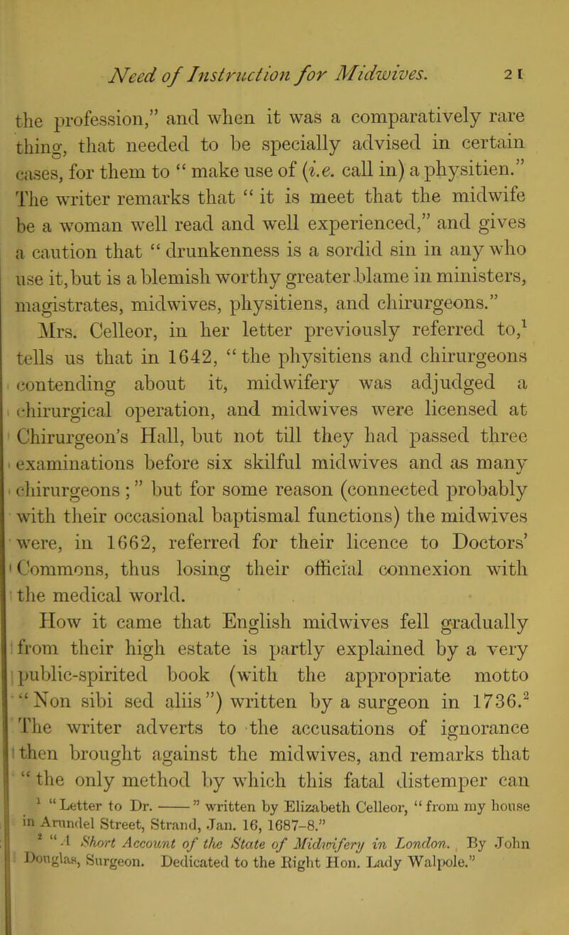 the profession,” and when it was a comparatively rare thing, that needed to be specially advised in certain cases, for them to “ make use of (f.e. call in) a physitien.” The writer remarks that “ it is meet that the midwife be a woman well read and well experienced,” and gives a caution that “ drunkenness is a sordid sin in any who use it, but is a blemish worthy greater blame in ministers, magistrates, midwives, physitiens, and chirurgeons.” Mrs. Celleor, in her letter previously referred to,^ tells us that in 1642, “the physitiens and chirurgeons contending about it, midwifery was adjudged a chirurgical operation, and midwives were licensed at Chirurgeon’s Hall, but not till they had passed three examinations before six skilful midvvives and as many chirurgeons ; ” but for some reason (connected probably with their occasional baptismal functions) the mid wives were, in 1662, referred for their licence to Doctors’ 'Commons, thus losing their official connexion with \ the medical world. How it came that English mid wives fell gradually Ifrom their high estate is partly explained by a very public-spirited book (with the appropriate motto “Non sibi sed aliis”) written by a surgeon in 1736.^ 'fhe writer adverts to the accusations of ignorance O I then brought against the midwives, and remarks that “ the only method by which this fatal distemper can * “ Letter to Dr. ” written by Elizabeth Celleor, “ from my house in Anindel Street, Strand, .Jan. 16, 1687-8.” * “-1 Hhort Account of tlie State of Midwifery in London., By .John Douglas, Surgeon. Dedicated to the Right Hon. Latly Walixile.”