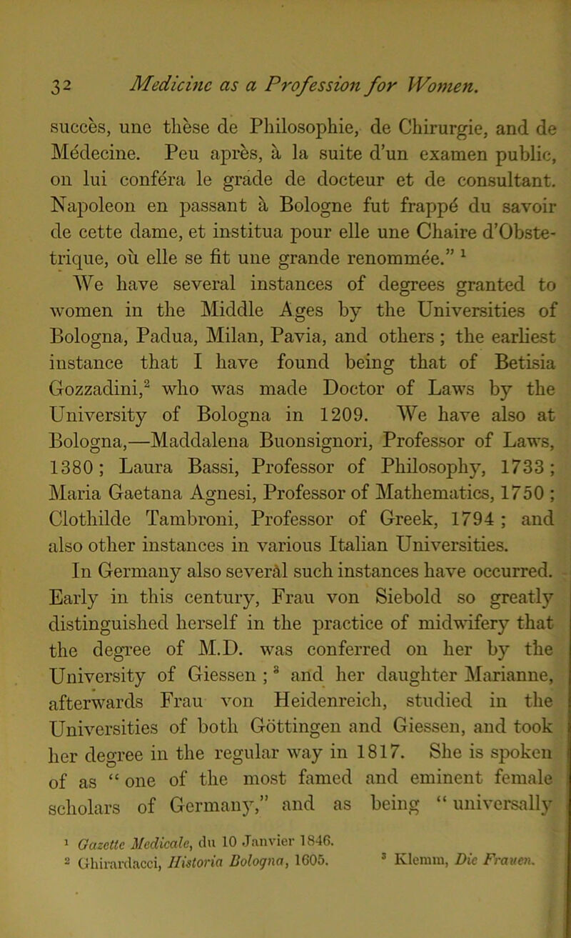 succes, une these de Philosophie, de Chirurgie, and de Medecine. Pen apres, h la suite d’un examen public, on lui confera le grade de docteur et de consultant. Napoleon en passant h Bologne fut frapp^ du savoir de cette dame, et institua pour elle une Chaire d’Obste- trique, oil elle se fit une grande renommee.” ^ We have several instances of degrees granted to women in the Middle Ages by the Universities of Bologna, Padua, Milan, Pavia, and others ; the earliest instance that I have found being that of Betisia Gozzadini,^ who was made Doctor of Laws by the University of Bologna in 1209. We have also at Bologna,—Maddalena Buonsignori, Professor of Laws, 1380; Laura Bassi, Professor of Philosophy, 1733; Maria Gaetana Agnesi, Professor of Mathematics, 1750 ; Clothilde Tambroni, Professor of Greek, 1794 ; and also other instances in various Italian Universities. In Germany also severM such instances have occurred. Early in this century, Frau von Siebold so greatly distinguished herself in the practice of midwifery that the degree of M.D. was conferred on her by the University of Giessen ; * and her daughter Marianne, afterwards Frau von Heidenreich, studied in the Universities of both Gottingen and Giessen, and took her degree in the regular way in 1817. She is spoken of as “ one of the most famed and eminent female scholars of Germany,” and as being “ universally ' Gazette Medieale, dn 10 Janvier 1846. - Ghirardacci, Ilistoria Bologna, 1605. ’ Klemm, Die Frauen.