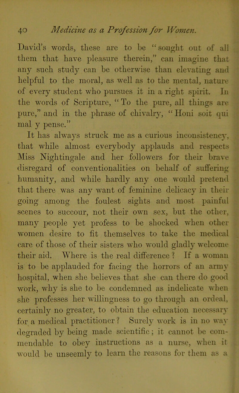 David’s words, these are to he “ souglit out of all them that have pleasure therein,” can imagine that any such study can be otherwise than elevating and helpful to the moral, as well as to the mental, nature of every student who pursues it in a right spirit. In the words of Scripture, “ To the pure, all things are pure,” and in the phrase of chivalry, “ Honi soit qui mal y pense.” It has alwa57-s struck me as a curious inconsistency, that while almost everybody applauds and respects Miss Nightinsrale and her followers for their brave O O disregard of conventionalities on behalf of suffering humanity, and while hardly any one would pretend that there was any want of feminine delicacy in their going among the foulest sights and most painful scenes to succour, not their own sex, but the other, many people yet profess to be shocked when other women desire to fit themselves to take the medical care of those of their sisters who would gladly welcome their aid. Where is the real difierence ? If a woman is to be applauded for facing the horrors of an army hospital, when she believes that she can there do good work, why is she to be condemned as indelicate when she professes her willingness to go through an ordeal, certainly no greater, to obtain tlie education necessary for a medical practitioner ? Surely work is in no way degraded by being made scientific; it cannot be com- mendable to obey instructions as a nurse, when it would be unseemly to learn the reasons for them as a