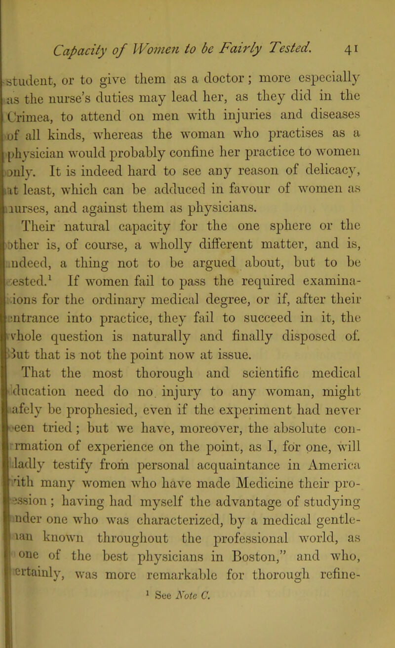 ■atudeut, or to give them as a doctor; more especially <as the nurse’s duties may lead her, as they did in the Crimea, to attend on men with injuries and diseases )of all kinds, whereas the woman who practises as a physician would probably confine her practice to women 'Only. It is indeed hard to see any reason of delicacy, lat least, which can be adduced in favour of women as nurses, and against them as physicians. Their natural capacity for the one sphere or the 'Other is, of course, a wholly dilferent matter, and is, ■udeed, a thing not to be argued about, but to be nested. ^ If women fail to pass the required examina- ..ions for the ordinary medical degree, or if, after their ■mtrance into practice, they fail to succeed in it, the ivhole question is naturally and finally disposed of. >Iut that is not the point now at issue. That the most thorough and scientific medical education need do no. injury to any woman, might afely be prophesied, even if the experiment had never cen tried; but we have, moreover, the absolute con- vrmation of experience on the point, as I, for one, will i.ladly testify from personal acquaintance in America vith many women who have made Medicine their pro- -}ssion ; having had myself the advantage of studying nder one who was characterized, by a medical gentle- lan known throughout the professional world, as one of the best physicians in Boston,” and who, ertainly, was more remarkable for thorough refine- I * See Note C. I 1