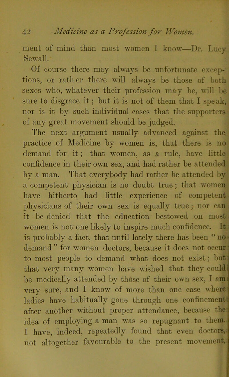 ment of mind than most women I know—Dr. Lucy Sewall. Of course there may always he unfortunate excep- tions, or rath er there will always be those of botli sexes who, whatever their profession may be, will be sure to disgrace it; but it is not of them that I spe ak, nor is it by such individual cases that the supporters of any great movement should be judged. The next argument usually advanced against the practice of Medicine by women is, that there is no demand for it; that women, as a rule, have little confidence in their own sex, and had rather be attended by a man. That everybody had rather be attended by a competent physician is no doubt true; that women have hitherto had little experience of competent physicians of their own sex is equally true; nor can it be denied that the education bestowed on most women is not one likely to inspire much confidence. It is probably a fact, that until lately there has been “no- demand ” for women doctors, because it does not occur to most people to demand what does not exist; but that very many women have washed that they could: be medically attended by those of their own sex, I am. very sure, and I know of more than one case whem ladies have habitually gone through one confinement: after another without proper attendance, because the idea of employing a man was so repugnant to them. I have, indeed, repeatedly found that even doctoi's, not altogether favourable to the present movement,