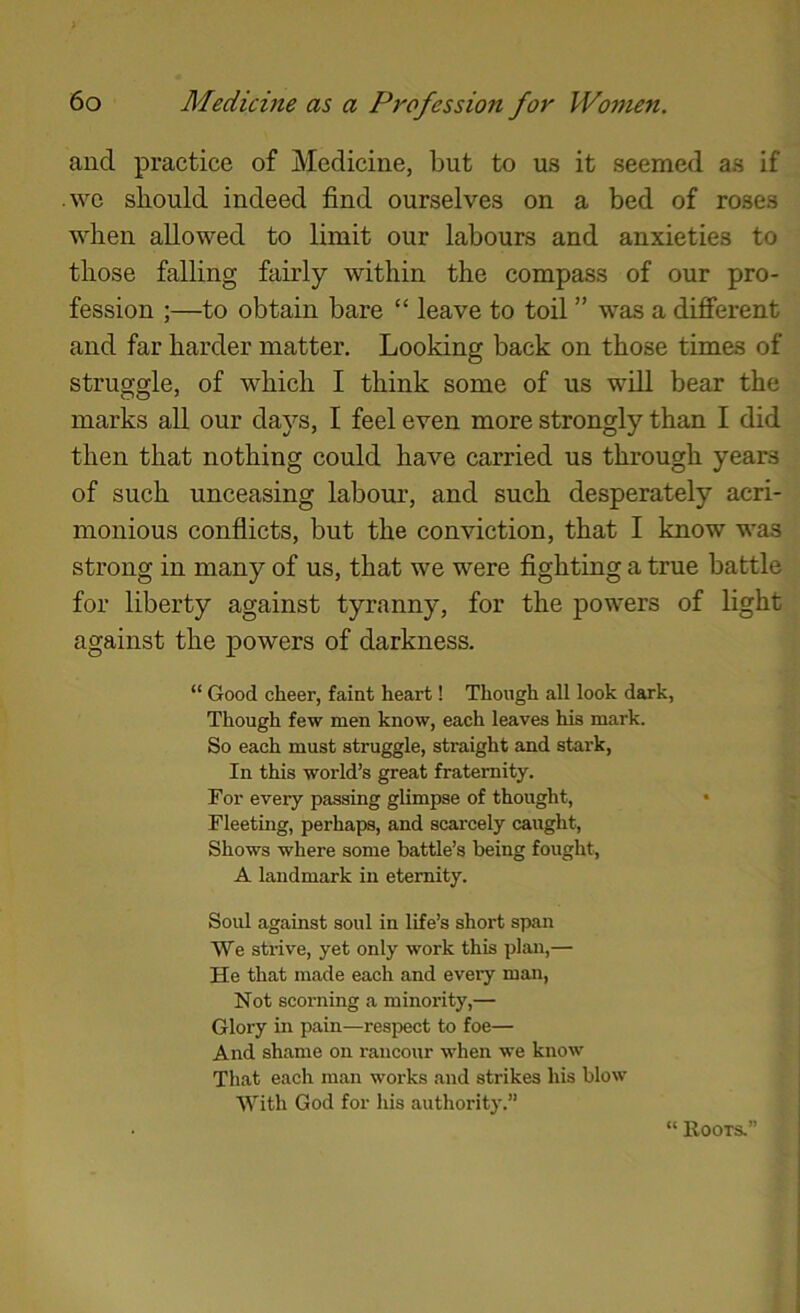 and practice of Medicine, but to us it seemed as if we should indeed find ourselves on a bed of roses when allowed to limit our labours and anxieties to those falling fairly within the compass of our pro- fession ;—to obtain bare “ leave to toil ” was a different and far harder matter. Looking back on those times of struggle, of which I think some of us will bear the marks all our daj^’s, I feel even more strongly than I did then that nothing could have carried us through years of such unceasing labour, and such desperately acri- monious conflicts, but the conviction, that I know was strong in many of us, that we were fighting a true battle for liberty against tyranny, for the powers of light against the powers of darkness. “ Good cheer, faint heart! Though all look dark, Though few men know, each leaves his mark. So each must struggle, straight and stark, In this world’s great fraternity. For every passing glimpse of thought, • Fleeting, perhaps, and scarcely caught. Shows where some battle’s being fought, A landmark in eternity. Soul against soul in life’s short span We strive, yet only work this plan,— He that made each and every man, Not scorning a minority,— Glory in pain—respect to foe— And shame on rancour when we know That each man works and strikes his blow With God for his authority.” “ Roots.'