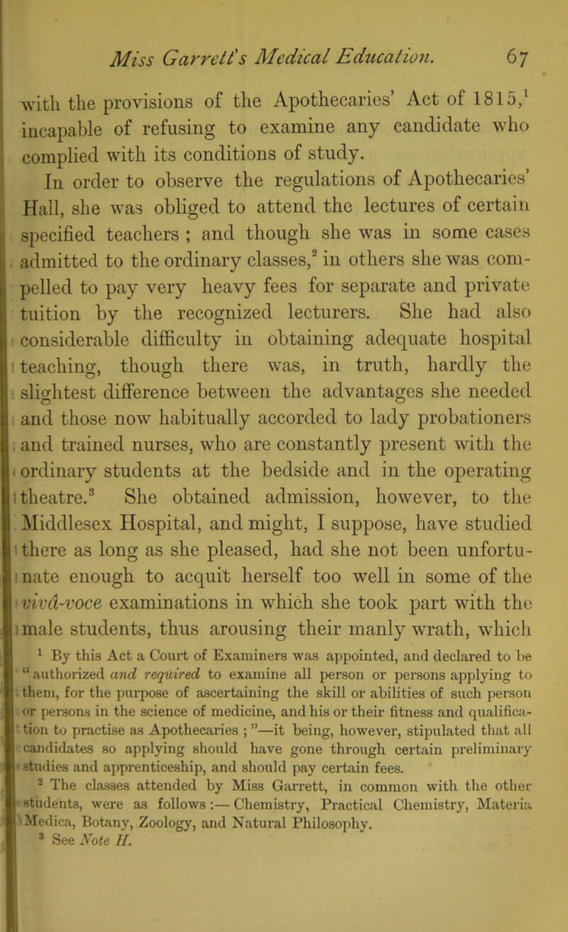 with the provisions of the Apothecaries’ Act of 1815/ incapable of refusing to examine any candidate who complied with its conditions of study. In order to observe the regulations of Apothecaries’ Hall, she was obliged to attend the lectures of certain li specified teachers ; and though she was in some cases I; admitted to the ordinary classes,^ in others she was com- pelled to pay very heavy fees for separate and private tuition by the recognized lecturers. She had also I considerable difficulty in obtaining adequate hospital t teaching, though there was, in truth, hardly the ■ sli<rhtest difference between the advantages she needed , and those now habitually accorded to lady probationers : and trained nurses, who are constantly present with the • ordinary students at the bedside and in the operating I theatre.® She obtained admission, however, to the IMiddlesex Hospital, and might, I suppose, have studied 1 there as long as she pleased, had she not been imfortu- I nate enough to acquit herself too well in some of the •viva-voce examinations in which she took part with the imale students, thus arousing their manly wrath, which ^ By this Act a Court of Examiners was appointed, and declared to be “ authorized and required to examine all person or persons applying to i them, for the purpose of ascertaining the skill or abilities of such person or persons in the science of medicine, and his or their fitness and qualifica- tion to practise as Apothecaries ; ”—it being, however, stipulated that all •candidates so applying should have gone through certain preliminary studies and apprenticeship, and should pay certain fees. ’ * The classes attended by Miss Garrett, in common with the other students, were as follows:— Chemistry, Practical Chemistry, Materia 'Medica, Botany, Zoology, and Natural Philosophy. * See Note H.