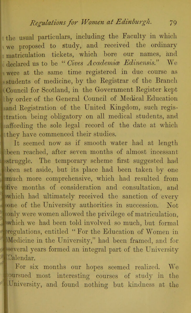 the usual particulars, including the Faculty in which we proposed to Study, and received the ordinary matriculation tickets, which bore our names, and declared us to be “ Cives Academice Edinensisl’ We were at the same time registered in due course as students of medicine, by the Eegistrar of the Branch K Council for Scotland, in the Government Register kept by order of the General Council of Medical Education land Registration of the United Kingdom, such regis- tration being obligatory on all medical students, and affording the sole legal record of the date at which they have commenced their studies. It seemed now as if smooth water had at length libeen reached, after seven months of almost incessant ^struggle. The temporary scheme first suggested had ibeen set aside, but its place had been taken by one ■onuch more comprehensive, which had resulted from |‘ifive months of consideration and consultation, and [■iwhich had ultimately received the sanction of every ■ one of the University authorities in succession. Not only were women allowed the privilege of matriculation, [•which we had been told involved so much, but formal [regulations, entitled “For the Education of Women in ^Medicine in the University,” had been framed, and for [several years formed an integral part of the University Calendar. For six months our hopes seemed realized. We pursued most interesting courses of study in the University, and found nothing but kindness at the