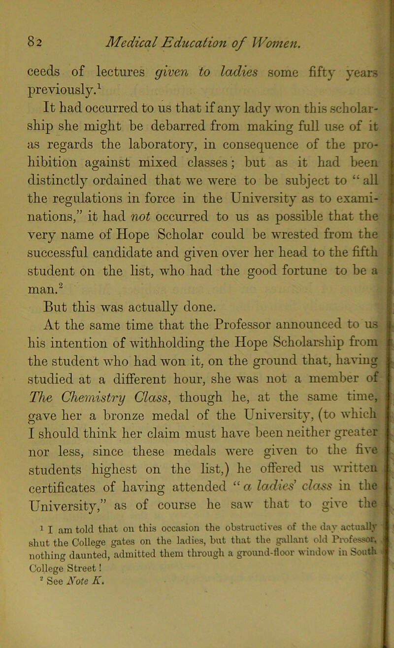 ceeds of lectures given to ladies some fifty years previously.^- ' It had occurred to us that if any lady -won this scholar- ^ ship she might be debarred from making full use of it as regards the laboratory, in consequence of the pro- hibition against mixed classes; but as it had been distinctl)’’ ordained that we were to be subject to “ all ; the regulations in force in the University as to exami- ; nations,” it had not occurred to us as possible that the very name of Hope Scholar could be wrested from the successful candidate and given over her head to the fifth |j student on the list, who had the good fortune to be a man,^ But this was actually done. At the same time that the Professor announced to us his intention of withholding the Hope Scholarship from the student who had won it, on the ground that, ha^dng studied at a different hour, she was not a member of The Chemistry Class, though he, at the same time, gave her a bronze medal of the University, (to which I should think her claim must have been neither greater nor less, since these medals were given to the five [, students highest on the list,) he offered us written ! certificates of having attended “ a ladies' class in the ; University,” as of course he saw that to give the 1 I am told that on this occasion the obstructives of tlie day .actually shut the College gates on the ladies, but that the gallant old Professor, j nothing daunted, admitted them through a ground-floor window in South College Street! ^ See A'^ote K.