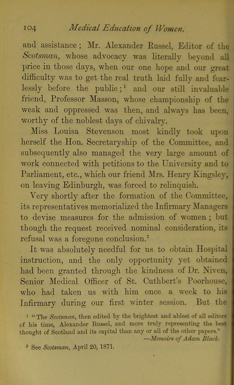 and assistance; Mr. Alexander Eussel, Editor of the Scotsman, whose advocacy was literally beyond all price in those days, when our one hope and our great difficulty was to get the real truth laid fully and fear- lessly before the public;^ and our still invaluable friend, Professor Masson, whose championship of the weak and oppressed was then, and always has been, worthy of the noblest days of chivalry. Miss Louisa Stevenson most kindly took upon herself the Hon. Secretaryship of the Committee, and subsequently also managed the very large amount of work connected with petitions to the University and to Parliament, etc., which our friend Mrs. Henry Kingsley, on leaving Edinburgh, was forced to relinquish. Very shortly after the formation of the Committee, its representatives memorialized the Infirmary Managers to devise measures for the admission of women; but though the request received nominal consideration, its refusal was a foregone conclusion.^ It was absolutely needful for us to obtain Hospital instruction, and the only opportunity yet obtained had been granted through the kindness of Dr. Niven, Senior Medical Officer of St. Cuthbert’s Poorhouse, who had taken us with him once a week to his Infirmary during our first winter session. But the ^ “ The Scotsman, then edited by the brightest and ablest of all editors of his time, Alexander Eussel, and more truly representing the best thought of Scotland and its capital than any or all of the other ixipers.” —Memoirs of Adam Black.