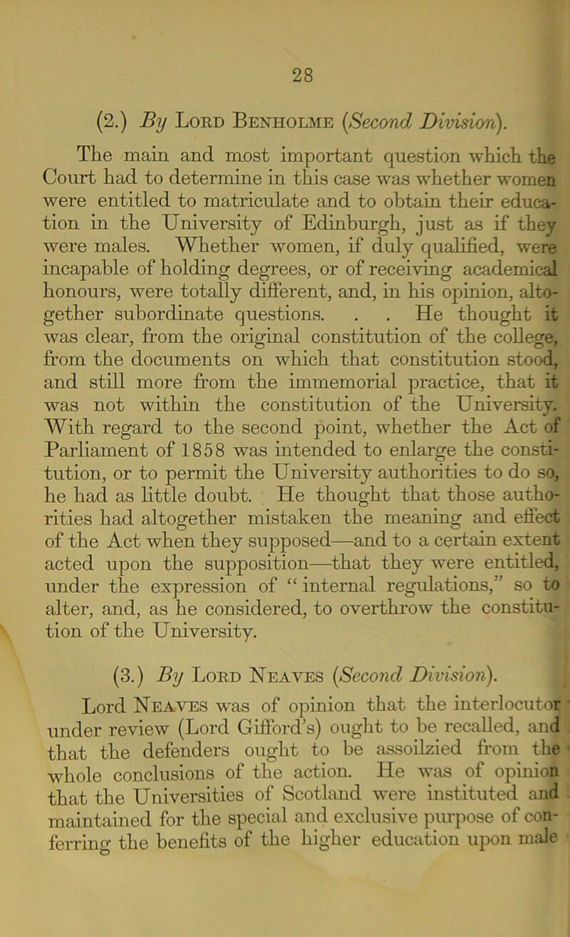 (2.) By Lord Benholme [Second Division). The main and most important question which the Court had to determine in this case was whether women were entitled to matriculate and to obtain their educa- tion in the University of Edinburgh, just as if they were males. Whether women, if duly qualified, were incapable of holding degrees, or of receiving academical honours, were totally different, and, in his opinion, alto- gether subordinate questions. . . He thought it was clear, from the original constitution of the college, fi'om the documents on which that constitution stood, and still more from the immemorial practice, that it was not within the constitution of the University. With regard to the second point, whether the Act of Parliament of 1858 was intended to enlarge the consti- tution, or to permit the University authorities to do so, he had as little doubt. He thought that those autho- rities had altogether mistaken the meaning and effect of the Act when they supposed—and to a certain extent acted upon the supposition—that they were entitled, under the expression of “ internal regulations,” so to alter, and, as he considered, to overthrow the constitu- tion of the University. (3.) By Lord Neaves [Second Division). Lord Neaves was of opinion that the interlocutor under review (Lord Gifford’s) ouglit to be recalled, and that the defenders ought to be assoilzied fi-om the whole conclusions of the action. He was of opinion that the Universities of Scotland were instituted and maintained for the special and exclusive purpose of con- ferring the benefits of the higher education upon male