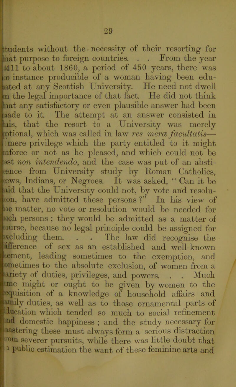 ! i Itudents without the necessity of their resorting for nat purpose to foreign countries. . . From the year 4411 to about 1860, a period of 450 years, there was CO instance producible of a woman having been edu- [uted at any Scottish University. He need not dwell in the legal importance of that fact. He did not think nat any satisfactory or even plausible answer had been iiade to it. The attempt at an answer consisted in nis, that the resort to a University was merely fptional, which was called in law res meres facultatis— ; mere privilege which the party entitled to it might laforce or not as he pleased, and which could not be )st non intendendo, and the case was put of an absti- eence fi’om University study by Homan Catholics, tews, Indians, or Negroes. It was asked, “ Can it be idd that the University could not, by vote and resolu- 'on, have admitted these persons?” In his view of ae matter, no vote or resolution would be needed for Mch persons ; they would be admitted as a matter of ourse, because no legal principle could be assigned for 'i^siicluding them. . . The law did recognise the lifierence of sex as an estabhshed and well-known tement, leading sometimes to the exemption, and 'Dmetimes to the absolute exclusion, of women from a ariety of duties, privileges, and powers. . . Much .’me might or ought to be given by women to the 'Xiuisition of a knowledge of household affairs and Mnily duties, as well as to those ornamental parts of ‘iucation which tended so much to social refinement nd domestic happiness ; and the study necessary for laatering these must always form a serious distraction ■om severer pursuits, while there was little doubt that 1 public estimation the want of these feminine arts and I