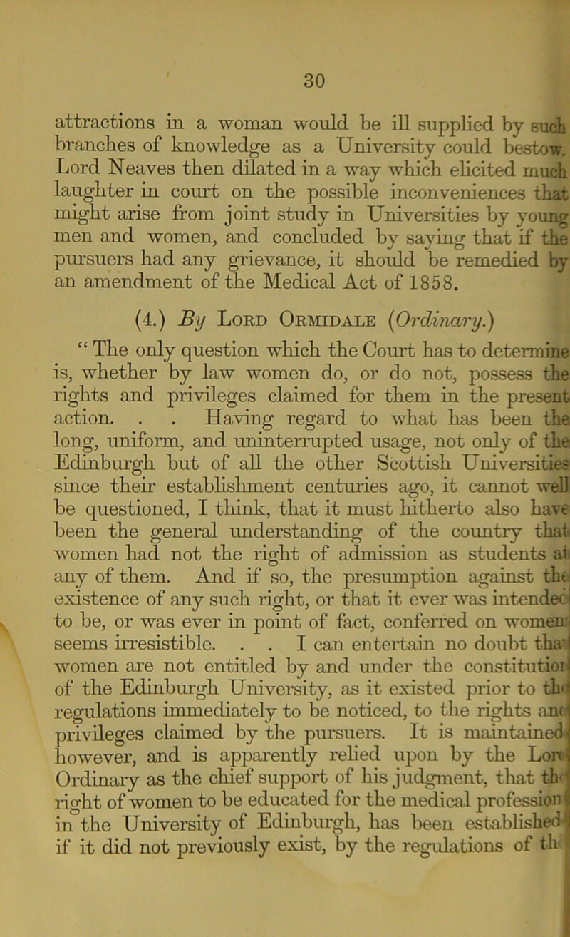 attractions in a woman would be ill supplied by such branches of knowledge as a University could bestow. Lord Neaves then dilated in a way which elicited much laughter in court on the possible inconveniences that might arise from joint study in Universities by young men and women, and concluded by saying that if the pm’suers had any grievance, it should be remedied by an amendment of the Medical Act of 1858. (4.) By Lord Ormidale (Ordinary.) “ The only question which the Court has to determine is, whether by law women do, or do not, possess the rights and privileges claimed for them in the present action. . . Having regard to what has been the long, uniform, and uninterrupted usage, not only of the Edinburgh but of all the other Scottish Universities since their estabhslunent centimes ago, it cannot well be questioned, I tliink, that it must liitherto also have been the general understanding of the country that women had not the right of admission as students ai any of them. And if so, the presumption against the existence of any such right, or that it ever was intended to be, or was ever in point of fact, conferred on women:, seems irresistible. . . I can entertain no doubt tha4 women are not entitled by and under the constitution of the Edinburgh University, as it existed prior to thn regulations immediately to be noticed, to the rights anc \ privileges claimed by the pui'suei’s. It is maintainedvj however, and is apparently rehed upon by the Lonj Ordinary as the cliief supj^ort of his judgment, that th^ right of women to be educated for the medical profession ^ in the University of Edinburgh, has been estabhshedii if it did not previously exist, by the regulations of th