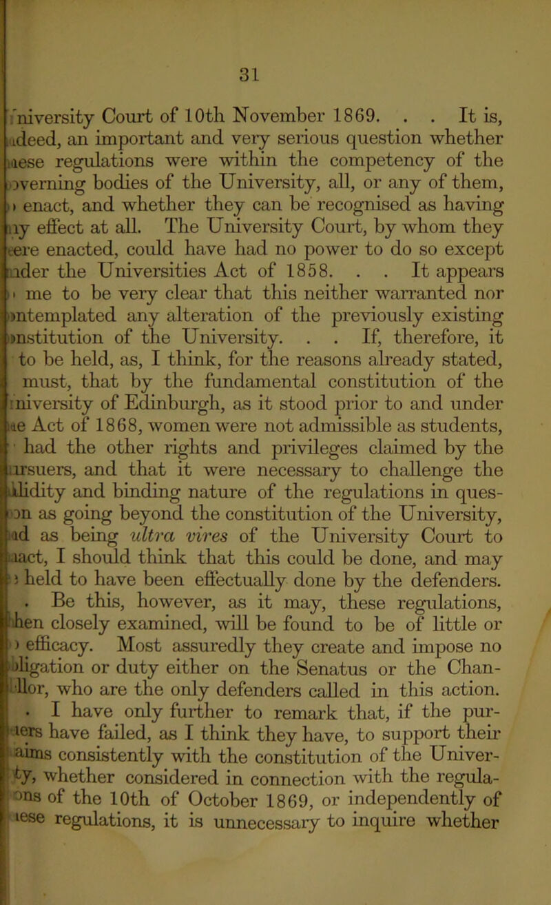 'niversity Court of 10th November 1869. . . It is, ,udeed, an important and very serious question whether idese regulations were within the competency of the overning bodies of the University, aU, or any of them, ) > enact, and whether they can be recognised as having iiy effect at all. The University Court, by whom they tere enacted, could have had no power to do so except [uder the Universities Act of 1858. . . It appears 11 me to be very clear that this neither waiTanted nor ■mtemplated any alteration of the previously existing imstitution of the University. . . If, therefore, it to be held, as, I think, for the reasons ah'eady stated, must, that by the fundamental constitution of the : niversity of Edinbm’gh, as it stood prior to and under lae Act of 1868, women were not admissible as students, ' • had the other rights and privileges claimed by the nrsuers, and that it were necessary to challenge the jdidity and binding nature of the regulations in ques- :on as going beyond the constitution of the University, idd as being ultra vires of the University Court to aact, I should think that this could be done, and may j held to have been effectually done by the defenders. . Be this, however, as it may, these regulations, ihen closely examined, will be found to be of little or ) efficacy. Most assuredly they create and impose no aligation or duty either on the Senatus or the Chan- •Uor, who are the only defenders called in this action. . I have only further to remark that, if the pur- I lers have failed, as I think they have, to support them 1 aims consistently with the constitution of the Univer- ' ly, whether considered in connection with the regula- ons of the 10th of October 1869, or independently of lese regulations, it is unnecessary to inquire whether