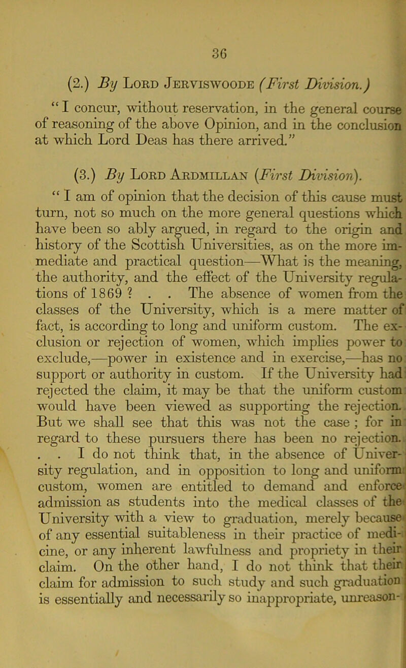 (2.) By Lord Jerviswoode (First Division.) “ I concur, without reservation, in the general course of reasoning of the above Opinion, and in the conclusion at which Lord Deas has there arrived.” (3.) By Lord Ardmillan [First Division). “ I am of opinion that the decision of this cause must turn, not so much on the more general questions which have been so ably argued, in regard to the origin and history of the Scottish Universities, as on the more im- mediate and practical question—Wliat is the meaning, the authority, and the effect of the University regula- tions of 1869? . . The absence of women from the classes of the University, which is a mere matter of fact, is according to long and uniform custom. The ex- clusion or rejection of women, wlaich imphes power to exclude,—power in existence and in exercise,—^has no support or authority in custom. If the University had; rejected the claim, it may be that the uniform custom would have been viewed as supporting the rejection. But we shall see that this was not the case ; for in' regard to these pursuers there has been no rejection. . . I do not think that, in the absence of Univer-1 sity regulation, and in opposition to long and uniform;! custom, women are entitled to demand and enforce! admission as students into the medical classes of the; University with a view to graduation, merely because of any essential suitableness in their pmctice of medi- cine, or any inlierent lawfulness and propriety in their claim. On the other hand, I do not thuik that their claim for admission to such study and such graduation is essentially and necessarily so inappropriate, imi-eason-