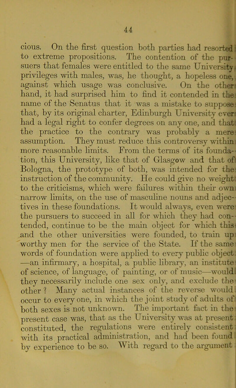 cious. On the fii’st question both parties had resorted i to extreme propositions. The contention of the piir- suers that females were entitled to the same University r privileges with males, was, he thought, a hopeless one, against which usage was conclusive. On the other: hand, it had surprised him to find it contended in the: name of the Senatus that it was a mistake to suppose: that, by its original charter, Edinburgh University ever: had a legal right to confer degrees on any one, and that: the practice to the contrary was probably a mere: assumption. They must reduce this controversy within i more reasonable hmits. From the terms of its formda-- tion, this University, like that of Glasgow and that of: Bologna, the prototype of both, was intended for the^ instruction of the conununity. He could give no weight: to the criticisms, which were failures within then owni narrow hmits, on the use of masculine nouns and adjec- tives in these foundations. It would always, even were: the pursuers to succeed in all for which they had con-- tended, continue to be the main object for which this^ and the other universities were founded, to train upi ^worthy men for the seiwice of the State. K the same words of foundation were apphed to every pubhc object: —an infirmary, a hospital, a pubhc libraiy, an institute ' of science, of language, of painting, or of music—would; they necessarily include one sex only, and exclude the other ? Many actual mstances of the reveme would, occur to every one, m which the joint study of adults of' both sexes is not unknomi. The importiint fact in the: present case was, that as the University was at present; constituted, the regulations were entirely consistent; with its practical administration, and had been found i by experience to be so. With regard to the argmuent