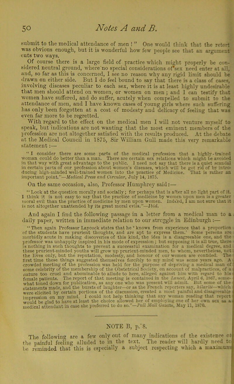 submit to tlie medical attendance of men ! ” One would think that the retort was obvious enough, but it is wonderlul how few people see that an argument cuts two ways. Of course there is a large field of practice which miht properly be con- sidered neutral ground, where no special considerations orsex need enter at all, and, so far as this is concerned, I see no reason why any rigid limit should be <lrawn on either side. But I do feel bound to say that there is a class of cases, involving diseases peculiar to each sex, where it is at least highly undesirable that men should attend on women, or women on men ; and I can testify that ■women have suffered, and do suffer, acutely when compelled to submit to the attendance of men, and I have knotvn cases of young girls where such suffering has only been forgotten at a cost of modesty and delicacy of feeling that was even far more to be regretted. With regard to the effect on the medical men I will not venture myself to speak, but indications are not wanting that the most eminent members of the jn’ofession are not altogether satisfied with the results produced. At the debate at the Medical Council in 1875, Sir William Gull made this very remarkable statement:— “ I consider there are some parts of the medical profession that a high!r - trained woman eould do better than a man. There are certain sex relations which might be avoided in that way with great advantage to the public. I need not say that there is a quiet scandal in certain parts of our profession about women’s diseases, which wiD be got rid of by intro- ducing high-minded well-trained women into the practice of Medicine. That is rather an important point.”—Medical Fress and Circular, July 14, 1875. On the same occasion, also. Professor Humphrey said:— “ Look at the question morally and socially; for perhaps that is after all no light part of it. 1 think it is not easy to say that the practice of medicine by women upon men is a greater moral evil than the practice of medicine by men upon women. Indeed, I am not sure that it is not altogether unattended by its great moral evils.—/bid. And again I find the following passage in a letter from a medical man to a. daily paper, written in immediate relation to our struggle in Edinburgh :— “Then again Professor Laycock states that he ‘ knows from experience that a proportion of the students have prurient thoughts, and are apt to express them.’ Some persons are morbidly acute in making discoveries of this kind, the idea is a disagrc<»ble one, and the professor was unhappily inspired in his mode of expression ; but supposing it is all true, there is nothing in such thoughts to prevent a successful examination for a medical degree, and tlicse prurient-minded youths will grow up pntrient-minded men, to whom, nevertheless, not: the lives only, but the reputation, modesty, and honour of our women are confided. ’The first time these things suggested themselves forcibly to my mind was some years ago. A ■ crowded meeting of the profession was held for the purpose of depriving a medical man of' some celebrity of the membership of the Obstetrical Society, on account of malpractices, of a nature too cruel and abominable to allude to here, allegell against him witJi regard to his • female patients. The report of that meeting is contained in the /xin«.', April 6, 1867. some- what toned down for publication, as any one who was present will admit. But some of the statements made, and the bursts of laughter—or as the French rej>ortcrs say, hilariU—which were elicited by certain portions of the discussion, cre.atc<l a most jainful and disagreeable impression on my mind. I could not help thinking that any woman reading that reiort would be glad to have at least the choice allowed her of employing one of her own sex as a- medical attendant in case she preferred to do so.—Pall Mull CazUte, May 11, ISTa NOTE B, r-’S. The following are a few only out of many indications of the existence of the painful feeling alluded to in the text. The reader will hardly need tc be reminded that this is especially a subject respecting which a maximum