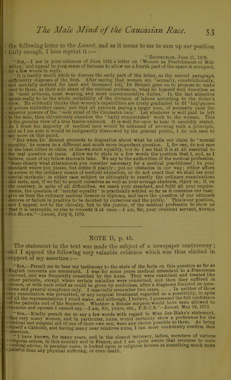 The Male Mind of the Caucasian Race. • tlic following letter to the Lancet, and as it seems to tiie to sum up our position • f.iirly enough, I here reprint it:— “ Edinburoh, June 21, 1870. •‘Sir,—1 see in your columns of June ISth a letter on ‘Women as Practitioners of Mid- wifery,' and appeal to your sense of fairness to allow me a fourth part of the space it occupied, I for a few wortls in reply. “ It is hardly worth while to discuss the early part of the letter, as the second paragrajih ■ sufficiently disposes of the limt. After saying that women are ‘ scxnally, constitutionally, . and mentally untitted for hard and incessant toil,’ Dr Bennet goes onto propose to make over to them, as their sole, share of the medical profession, what he himself well describes as . its ‘most arduous, most wearing, and most unremunerative duties.’ In the last adjective • seems really to lie the whole suitability of the division of labour according to the writer’s • view. He evidently thinks that women’s capabilities are nicely graduated to fit ‘ half-guinea or guinea midwifery cases,’ and that all patients paying a larger sum, of necessity need the ■ superior powers of the ‘ male mind of the Caucasian race.’ Let whatever is well paid be left ; P) the man, then chivalrously abandon the ‘ badly remunerated ’ work to the woman. This is the genuine view of a true trades-unionist. It is well for once to hear it candidly stated. . As I trust the majority of medical men would be ashamed of avowing such a principle, anil as 1 am sure it would be indignantly disavowed by the general public, I do not care to ■ say more on this point. “ But when Dr. Bennet proceeds to dogmatize about what ho calls our claim to ‘ mental I eiiuality,’ he comes to a diffeient and much more important question. I, for one, do not care in the least either to claim or disown such equality, nor do I see that it is at all essential to : the real question at issue. Allow me to state in a few words the position that I, and, as I t believe, most of my fellow-students take. We say to the authorities of the medical profession, ■ • State clearly what attainments you consider nece.ssary for a medical practitioner; fix your • standard where you please, but define it plainly; put no obstacles in our way; either afford 118 access to the ordinary means of medical education, or do not exact that we shall use your - special methods; in either case subject us ultimately to exactly the ordinary examinations and tests, and, if we fail to acquit ourselves as well as your average students, reject us; if. on • the contrary, in spite of all difficulties, we reach your standard, and fulfil all your require- I ments, the question of ‘ mental equality ’ is practically settled so far as it concerns our case; i give us then the ordinary medical licence or diploma, and leave the question of our ultimate • success or failure in practice to be decided by ourselves and the public.’ This is our position, ■ and I appeal, not to the chivalry, but to the justice, of the medical profession to show us • that it is untenable, or else to concede it at once.—I am. Sir, your obedient servant, Sophia J Jkx-Blake.—Lancet, July 9, 1870. NOTE D, p. 45. Tlie statement in the text was made the subject of a newspaper controversy ; and I append the following very valuable evidence wliicli was thus elicited in • support of my assertion :— “ 8ib,—Permit me to bear my testimony to the state of the facts on this question as far as 1 English convents are concerned. I was for some years medical attendsnt to a Franciscan nmvent, and was frequently consulted by the nuns. They were examined and treated like other patients, except where certain maladies were concerned, and then they suffered in Hilence, or with such relief as could be given by medicines, after a diagnosis founded on ques- tions and general symptoms only. I especially remember two cases. ... In neither of these 1 any examination was permitted, or any surgical treatment regarded as a possibility, in spite of all the representations I could make, and although, I believe, I possessed the full contidenee of the patients and of the Superior. Whether a female surgeon would have been allowed to  >txamine and operate I cannot say.—I am. Sir, yours, etc., F.R.C.S.”—Lancet^ May 18, 18/2. Sir,—Kindly permit me to say a few words with regard to Miss Jex-Blakes statement, that very many women, and in particular, nuns, would certainly show a preference for the ' medical and surgical aid of one of their own sex, were any choice possible to them. As being myself a Catholic, and having many near relatives nuns, I can most confidently confirm this assertion.  I have known, for many years, and in the closest Intimacy, ladles, members of various 'religious orders, in this country and in France, and I am quite aware that recourse to male medical advice, In peculiar cases, is looked upon in religious houses as something much more painful than any physical Buffering, or even death.