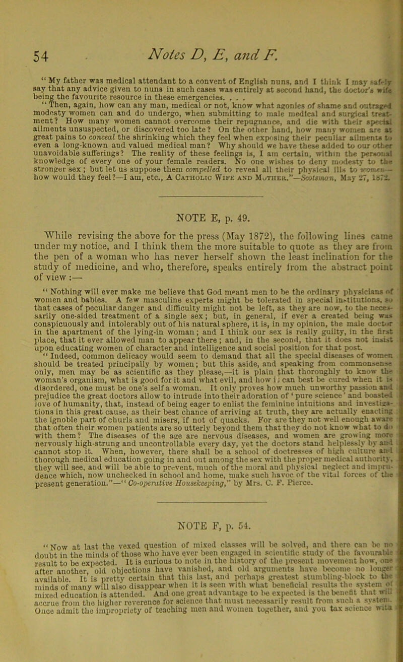 “ My father was medical attendant to a convent of English nuns, and I think I may -af-ly | say that any advice given to nuns in aucli cases was entirely at second hand, the doctor’s wife | being the favourite resource in these emergencies. ... f “ Then, again, liow can any man, medical or not, know what agonies of shame and outraged {{ modesty women can and do undergo, when submitting to male medical and surgical treat- ment? How many women cannot overcome their repugnance, and die with their special ailments unsuspected, or discovered too late ? On the other hand, how many women are at great pains to conceal the shrinking which they feel when expr>sing their peculiar ailmenu v> even a long-known and valued medical man? Wliy should we have these added to our other unavoidable sufferings ? The reality of these feelings is, I am certain, within the personal knowledge of every one of your female readers. No one wishes to deny modesty to the stronger sex; but let us suppose them compelled to reveal all their physical ills to 'tronotn— how would they feel?—I am, etc., A Catholic Wife and MoThek.”—Scottmon, May 27, ls72. NOTE E, p. 49. While revising the above for the press (May 1872), the following lines came under my notice, and I think them the more suitable to quote as they are from the pen of a woman who has never herself shown the least inclination for the study of medicine, and who, therefore, speaks entirely Irom the abstract jxiiut of view:— “ Nothing will ever make me believe that God meant men to be the ordinary physicians of women and babies. A few masculine experts might be tolerated in special institutions, to that cases of peculiar danger and difficulty might not be left, as they are now, to the neces- sarily one-sided treatment of a single sex; but, in general, if ever a created being was conspicuously and intolerably out of his natural sphere, it is, in my opinion, the male doepir in the apartment of the lying-in woman; and I think our sex is really guilty, in the first place, that it ever allowed man to appear there ; and, in the second, that it does not insist upon educating women of character and intelligence and social position for that post. “ Indeed, common delicacy would seem to demand that all the special diseases of women should be treated principally by women; but this aside, and speaking from commonsense only, men may be as scientific as they please,—it is plain that thoroughly to know the woman’s organism, what is good for it and what evil, and how i; can best be cured when it is disordered, one must be one’s self a woman. It only proves how much unworthy passion and prejudice the p-eat doctors allow to intrude into their adoration of ‘ pure science ’ and boasted love of humanity, that, instead of being eager to enlist the feminine intuitions and investiga- tions in this great cause, as their best chance of arriving at truth, they are actually enai-ting the ignoble part of churls and misers, if not of quacks. For are they not well enough aware that often their women patients are so utterly beyond them that they do not know what to d-1 with them? The diseases of the age are nervous diseases, and women are growing more nervously high-strung and uncontrollable every day, yet the doctors stand helplessly by ami cannot stop it. When, however, there shall be a school of doctresses of high culture and thorough medical education going in and out among the sex with the projwr medical authority, they will see, and will be able to prevent, much of the moral and physical neglect and impni- dence which, now unchecked in school and home, make such havoc of the vital forces of Urn present generation.—“ Co-operative Housekeeping, by Mrs. C. F. Pierce. NOTE F, p. 54. “Now at last the vexed question of mixed classes will lie solved, and there can be no doubt in the minds of those who have ever been engaged in scientific study of the favourable result to be expected. It is curious to note in the history of the present movement how, one after another old objections have vanished, and old arguments have become no longer available. It’ is pretty certain that this hast, and i>erhaps greatest stumbling-block to the minds of many will also disappear when it is seen with what beneficial results the system mixed education is attended. And one great advantage to l>c expected is the benefit that wiii accrue from the liigher reverence for science that must necessarily result from such a system. Ouoe admit the impropriety of teaching men and women together, and you tax science wita