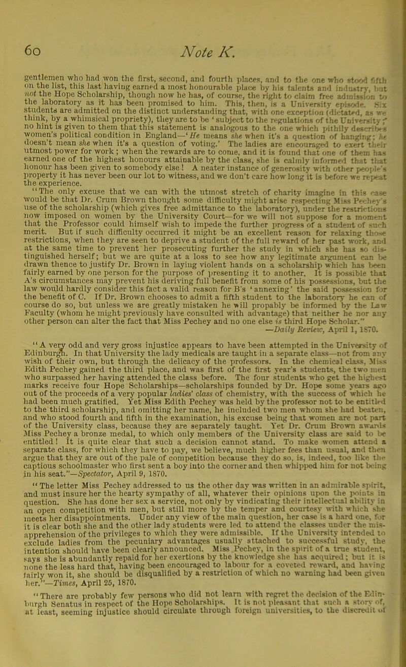 gentlemen who had won the first, second, and fourth jilaces, and to the one who rtrKsI f.fth on the list, this last having earned a most honourable i>Uix by his talents and industry, b it not the Hope Scholarship, though now he has, of course, the right to claim free admission t>i the laboratory as it has been promised to him. This, then, is a University epis'>le. .S:i students are admitted on the distinct understanding that, with one exception (dictated, as v c thiuk, by a whimsical propriety), they are to be ‘ subject to the regulations of the University ' no hint is given to them that this statement is analogous to the one which pithily describes women’s political condition in England—‘He means she when it’s a question of hanging; lot doesn’t mean she when it’s a question of voting.’ The ladies are encouraged to exert their utmost power for work; when the rewards are to come, and it is found that one of them has earned one of the highest honours attainable by the class, she is calmly informed that tliat honour has been given to somebody else 1 A neater instance of generosity with other peoi.Ie’s property it has never been our lot to witness, and we don’t care how long it is before we reiieat the experience. “The only excuse that we can with the utmost stretch of charity imagine in this case would be that Ur. Crum Brown thought some difficulty might arise respecting Miss Peehev s use of the scholarship (which gives free admittance to the laboratory), under the restri' tio'iu! now imposed on women by the University Court—for we will not suppose for a moment that the Professor could himself wish to impede the further progress of a student of Mu h merit. But if such difficulty occurred it might be an excellent reason for relaxing those restrictions, when they are seen to deprive a student of the full reward of her past work, and at the same time to prevent her prosecuting further the study in which she has so dis- tinguished herself; but we are quite at a loss to see how any legitimate argument can be drawn thence to justify Dr. Brown in laying violent hands on a scholarship which has been fairly earned by one person for the purpose of presenting it to another. It is possible that A’s circumstances may prevent his deriving full benefit from some of his possessions, but the law would hardly consider this fact a valid reason for B's ‘ annexing’ the said posse.ssion fjr the benefit of C. If Dr. Brown chooses to admit a fifth student to the laboratory he can of course do so, but unless we are greatly mistaken he will propably be informed by the Law Faculty (whom he might previously have consulted with advantage) that neither he nor any other person can alter the fact that Miss Pechey and no one else is third Hope Scholar.” —Daily Revieic, April 1,1S70. “A ve^ odd and very gross injustice appears to have been attempted in the UnivM^ity of Edinburg. In that University the lady medicals are taught in a separate class—not from any wish of their own, but through the delicacy of the professors. In the chemical class. Miss Edith Pechey gained the third place, and was first of the first year’s students, the two men who surpassed her having attended the class before. The four students who get the highest marks receive four Hope Scholarships—scholarships founded by Dr. Hope some years aeo out of the proceeds of a very popular ladies' class of chemistry, with the success of which he had been much gratified. Yet Miss Edith Pechey was held by the professor not to be entitled to the third scholarship, and omitting her name, he included two men whom she had beaten, and who stood fourth and fifth in the examination, his excuse being that women are not part of the University class, because they are separately taught Yet Dr. Crum Brown awanis Jliss Pechey a bronze medal, to which only members of the University class are said to be entitled 1 It is quite clear that such a decision cannot stand. To make women attend a separate class, for which they have to pay, we believe, much higher fees than usual, and then argue that they are out of the pale of competition because they do so, is, indeed, too like the captious schoolmaster who first sent a boy into the corner and then whipi)ed him for not being in his seat.”—Spectofor, April 9, 1870. “ The letter Miss Pechey addressed to us the other day was written in an admirable .spirit, and must insure her the hearty sympathy of all, whatever their opinions upon the points in question. She has done her sex a service, not only by vindicating their intellectual ability in an open competition with men, but still more by the temper and courtesy with w hich .she meets her disappointments. Under any view of the main question, her case is a hard one, for it is clear both she and the other lady students were led to attend the classes under the mis- apprehension of tho privileges to whieh they were admissible. If the University intended to exclude ladies from the pecuniary advantages usually attached to succe.ssful study, the intention should have been clearly announced. Miss Pechey, in the spirit of a true student, says she is abundantly repaid for her exertions by the knowledge she has acquired; but it is none the less hard that, having been encouraged to labour for a coveted reward, and having lairly won it, she should be disqualified by a restriction of which no warning had been given her.”—Times, April 26, 1870. There are probably few persons who did not learn with regret the decision of the E<lin- burgh Senatus in respect of tho Hope Scholarships. It is not pleasant that such a story of. at least, seeming injustice should circulate through foreign universities, to the discredit of