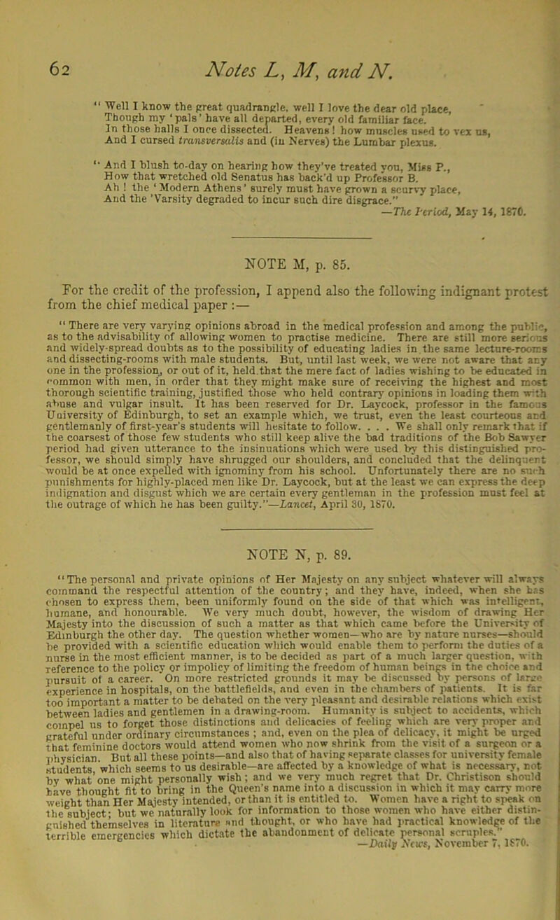 “ Well I know the preat quadrangle, well I love the dear old place. Though my ‘pals’ have all departed, every old familiar lace. 3n those halls I once dissected. Heavens! how muscles used to vex us, And I cursed transversalU and (in Nerves) the Lumbar plexus. '• And I blush to-day on hearing how they’ve treated vou. Miss P., How that wretched old Senatus has back'd up Professor B, Ah ! the ’ Modern Athens’ surely must have grown a scurvy place. And the ’Varsity degraded to incur such dire disgrace. —The Period, May 14, 187C. NOTE M, p. 85. For the credit of the profe.ssion, I append also the following indignant protest from the chief medical paper :— “ There are very varj’ing opinions abroad in the medical profession and among the public, as to the advisability of allowing women to practise medicine. There are still more serious and widely-spread doubts as to the possibility of educating ladies in . the same lecture-rooms and dissecting-rooms with male students. But, until last week, we were not aware that any one in the profession, or out of it, held , that the mere fact of ladies wishing to be educate in common with men, in order that they might make sure of receiving the highest and most thorough scientific training, justified those who held contrary opinions in loading them with abuse and vulgar insult. It has been reserved for Dr. Laycock, professor in the famous University of Edinburgh, to set an example which, we trust, even the least courteous and gentlemanly of first-year’s students will hesitate to follow. . . . We shall only remark that if the coarsest of those few students who still keep alive the bad traditions of the Bob Sawyer period had given utterance to the insinuations which were used by this distinguished pro- fessor, we should simply have shrugged our shoulders, and concluded that the delinquent would be at once expelled with ignominy from his school. Unfortunately there are no such punishments for highly-placed men like Dr. Laycock, but at the least we can express the deep indignation and disgust which we are certain every gentleman in the profession must feel at the outrage of which he has been guilty.”—Lancet, April 30, 1870. NOTE N, p. 89. The personal and private opinions of Her Majesty on any subject whatever will always command the respectful attention of the country; and they have, indeed, when she has chosen to express them, been uniformly found on the side of that which was intelligent, humane, and honourable. We very much doubt, however, the wisdom of drawing Her Majesty into the discussion of such a matter as that which came before the University of Edinburgh the other day. The question whether women—who are by nature nurses—should be provided with a scientific education which would enable them to perform the duties of a nurse in the most efficient manner, is to be decided as part of a much larger question, w th reference to the policy or impolicy of limiting the freedom of human beings in the choice and pursuit ot a career. On more restricted grounds it may be discussed by persons of large experience in hospitals, on the battlefields, and even in the chambers of patients. It is far loo important a matter to be debated on the very pleasant and desirable relations which exist between ladies and gentlemen in a drawing-room. Humanity is subject to accidents, which compel us to forget those distinetions and delicacies of feeling which are very proper and grateful under ordinary circumstances ; and, even on the plea of delicacy, it might be urged that feminine doctors would attend women who now shrink from the visit of a suigeon or a physician But all these points—and also that of having separate classes for university female students which seems to us desirable—are affected by a knowledge of what is necessary, not bv what’one might personally wish; and we very much regret that Dr. Christison should have thought fit to bring in the Queen’s name into a discussion in which it may carry more weight than Her Majesty intended, orthan it is entitled to. Women have a right to speak on the subject- but we naturally look for information to those women who have either distin- gnished'^themselves in literature and thought, or who have had practical knowledw of the terrible emergencies which dictate the abandonment of delicate personal scruples?’ ^ —Daily Ncu-f, November 7.1870.