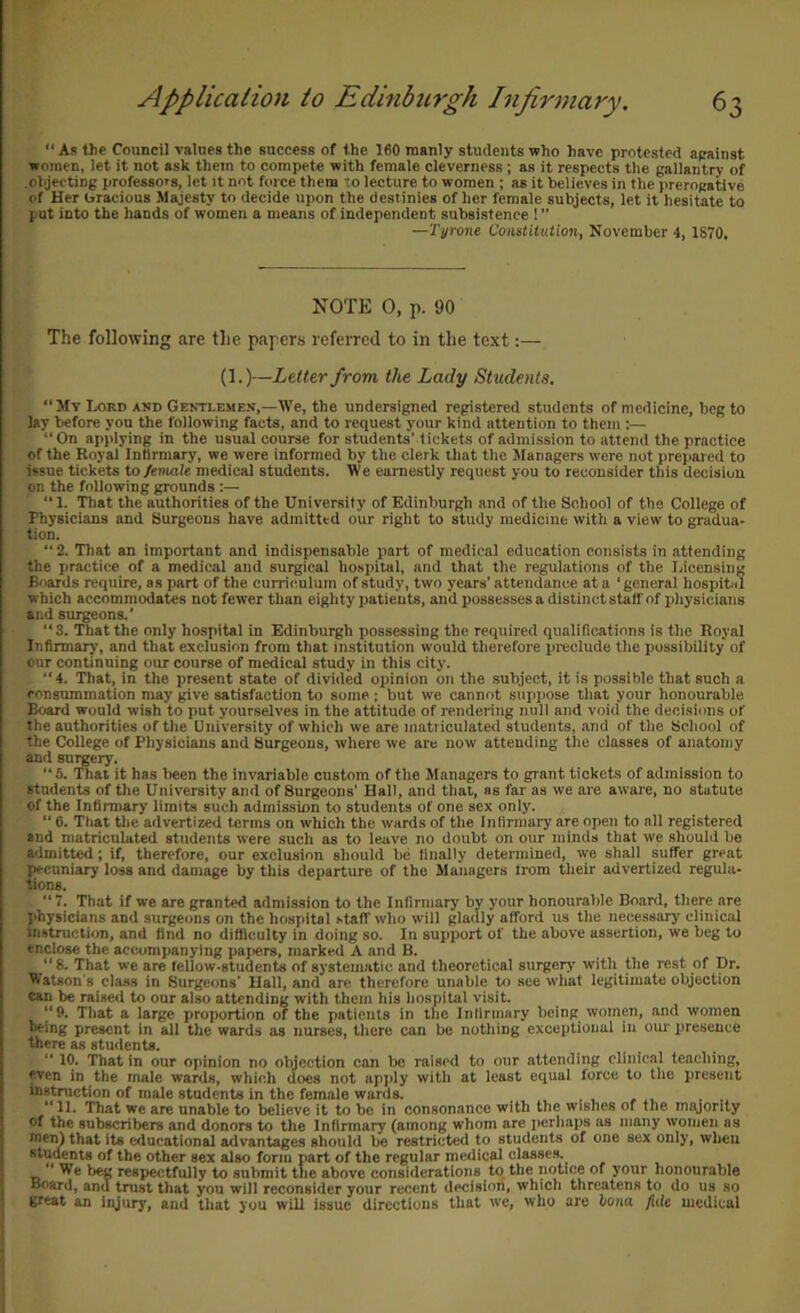  As the Council values the success of the 160 manly students who have protested apainst women, let it not ask them to compete with female cleverness; as it respects the gallantry of objecting professors, let it not force them to lecture to women ; as it believes in the prerogative of Her uracious Majesty to decide upon the destinies of her female subjects, let it hesitate to put into the hands of women a means of independent subsistence 1 ” —Tyrone Constitution, November 4, 1870. NOTE 0, p. 90 The following are the papers referred to in the text:— (1.)—Letter from the Lady Students, My Lord and Gentlemen,—We, the undersigned registered students of medicine, beg to lay before you the following facts, and to request your kind attention to them ;—  On applying in the usual course for students’ tickets of admission to attend the practice of the Royal Intirmary, we were informed by the clerk that the Managers were not prepared to issue tickets to female medical students. We earnestly request you to reconsider this decision on the following grounds :— “ 1. That the authorities of the University of Edinburgh and of the School of the College of Physicians and Surgeons have admitted our right to study medicine with a view to gradua- tion.  2. That an important and indispensable part of medical education consists in .attending the practice of a medical and surgical hospital, and that the regulations of the Licensing Boards require, as part of the curriculum of study, two years’ attendance at a ' general hospital which accommodates not fewer than eighty patients, and possesses a distinct staff of physicians and surgeons.’ 3. That the only hospital in Edinburgh possessing the required qualifications is the Royal Infirmary, and that exclusion from that institution would therefore preclude the possibility of our continuing our course of medical study in this city. 4. That, in the present state of divided opinion on the subject, it is possible that such a consummation may give satisfaction to some ; but we cannot suppose that your honourable Board would wish to put yourselves in the attitude of rendering null and void the decisions of the authorities of the University of which we are matriculated students, and of the School of the College of Physicians and Surgeons, where we are now attending the classes of anatomy and surgery. ’’ 5. That it has been the invariable custom of the Managers to grant tickets of admission to students of the University and of Surgeons’ Hall, and that, as far as we are aware, no statute of the Infirmary limits such admission to students of one sex only. “ 6. Ttiat the advertized forms on which the wards of the Infirmary are open to all registered and matriculated students were such as to leave no doubt on our minds that we should be admitted; if, therefore, our exclusion should be finally determined, we shall suffer great pecuniary loss and damage by this departure of the Managers Irom their advertized regula- tions. “ 7. That if we are granted admission to the Infirmary by your honourable Board, there are physicians and surgeons on the hospital staff who will gladly afford us the necessary clinical instruction, and find no difficulty in doing so. In support of the above assertion, we beg to enclose the accAimjianylng papers, marked A and B.  8. That we are tellow-studenU of systcmatie and theoretical surgery with the rest of Dr. Watson's class in Surgeons’ Hail, and are therefore unable to see w'hat legitimate objection can be raised to our also attending with them his hospital visit. “9. That a large proportion of the patients in the Infirmary being women, and women being present in all the wards as nurses, there can be nothing exceptional in our presence there as students. ’’ 10. That in our opinion no objection can be raised to our attending clinical teaching, even in the male wards, which does not apjily with at least equal force to the present instruction of male students in the female wards.  11. ’That we are unable to believe it to be in consonance with the wishes of the miyority of the subscribers and donors to the Infirmary (among whom are jicrhaps as many women as nien) that its educational advantages should be restricted to students of one sex only, when students of the other sex also form part of the regular medical classes.  We beg respectfully to submit the above considerations to the notice of your honourable Board, and trust that you will reconsider your recent decision, which threatens to do us so great an injury, and that you will issue directions that we, who are bona fide medical