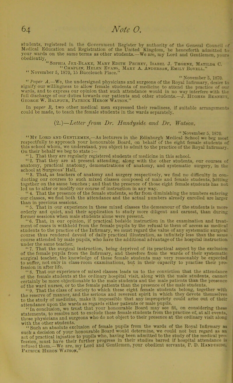 sluilcnts, registered in tlio Government Register by aiitbority of tbe General Onirn il . f Medical Education and Registration of the United Kingdom, be beiifsiforth a<luult«.l b. your wards on the same terms as other students.—We are, my Lord and Gentlemen, }(.irs obediently, “Sophia Jex-Blake, Mary Edith Pechey, Isabel J. Thorbe, Matilda C. “ Chapliit, Helen Evans, Mary A. Anderson, Emily Rovell.” “ November 5, ISVO, 15 Buccleuch Place. “ November 5, 1870. “ Paper A.—We, the undersigned physicians and surgeons of the Roval Infirmary, desire to signify our willingness to allow female students of medicine to attend Oie practice of (mr wards, and to express our opinion that such attendance would in no wav interfere with tl.e full discharge of our duties towards our patients and other students.—J.'Hcohes Be-nkeit, George W. Balfour, Patrick Heron Watson.” In paper B, two other medical men expressed their readiness, if suitable arrangements could be made, to teach the female students in the wards separately. (2.)—Letter from Dr. Handy side and Dr. Watson. “ Novemlier 5. 1870. “ JlY Lord and Gentlemen,—As lecturers in the Edinburgh Medical School we beg most respectfully to approach your honourable Board, on behalf of the eight female students of tins school whom, we understand, you object to admit to the practice of the Royal Infinnarj - On their behalf we beg to state :— “ 1. That they are regularly registered students of medicine in this school. “2. That they are at present attending, along with the other students, our courses of anatomy, practical anatomy, demonstrations of anatomy, and systematic surgeiy, in the school at Surgeons’ Hall. “ 3. That, as teachers of anatomy and surgerj’ respectively, we find no difficulty in con- ducting our courses to such mixed classes composed of male and female students,,'sitting together on the same benches ; and that the presence of those eight female students has not led us to alter or modify our course of instruction in any way. “ 4. That the presence of the female students, so far from diminishing the numbers entering our classes, we find both the attendance and the actual numbers already enrolled are larger than in previous sessions. “ 5. That in our experience in these mixed classes the demeanour of the students is more orderly and quiet, and their application to study more diligent and earnest, than during former sessions when male students alone were present. “6. That, in our opinion, if practical bedside instruction in the examination and treat- ment of cases is withheld from the female pupils by the refusal to tliem of access as medical students to the practice of the Infirmary, we must regard the value of any systematic surgical course thus rendered devoid of daily practical illustration, as infinitely' less than the same course attended by male pupils, who have the additional advantage of the hospital instruction under the same teacher. “7. That the surgical instruction, being deprived of its practical aspect by the exclusion of the female pupils from the Infirmary, and therefore from the wanis of their systematic, surgical teacher, the knowledge of these female students may very reasonably be'eipected to suffer, not only in class-room examinations, but in their capacity to practise their pro- fession in after life. “8. That our experience of mixed classes leads us to the conviction tliat the attendance of the female students at the ordinary hospital visit, along witli the male students, cannot certainly be more objectionable to the male students and the male patients than the presence of the ward nurses, or to the female patients tlian the presence of the male students. “9. That the class of society to which these eight female students belong, together with the reserve of manner, and the serious and reverent spirit in which they devote Uiemselvcs to the study of medicine, make it impossible that any impropriety could arise out of their attendance upon the wards as regards either patients or male pupils. “ In conclusion, wo trust that your honourable Board may see fit, on considering these statements, to resolve not to exclude these female students from the practice of, at all events, those physicians and surgeons who do not object to their presence at the ordinary visit along with the other students. . ,, , , „ , x « “ Such an absolute exclusion of female pupils from the wards of the Royal Infirmary as such a decision of your honourable Board would determine, we could not but regatsi as an act of practical injustice to pupils who, having been admitted to the study of the medical pro- fession must iiave their further jirogress in their studies liarred if hospital attendance is refused them.—We, are, my Lord and Gentlemen, your obedient servants, P. D. Hasdvside, Patrick Heron Watson.