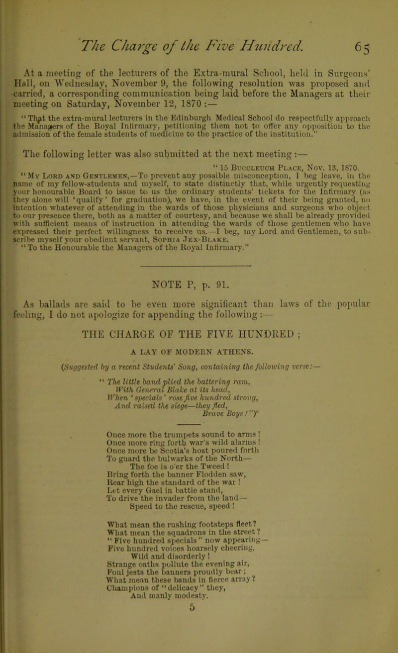 At a meeting of the lecturers of the Extra-mural School, held in Surgeons’ Hall, on Wednesday, November 9, the following resolution was proposed and ■carried, a corresponding communication being laid before the Managers at their meeting on Saturday, November 12, 1870 :— “ Tlyt the extra-mural lecturers in the Edinburgh Medical School do respectfully approach the Managers of the Royal Inllrmary, petitioning them not to ofl'er any opposition to the admission of the female students of meditiue to the practice of the institution. The following letter was also submitted at the next meeting:— “ 15 Bucclf.uch Place, Nov. 13. 1870. “ Mv Lord and Gentlemen,—To prevent any possible misconception, 1 beg leave, in the I name of my fellow-students and myself, to state distinctly that, while urgently requesting 1 your honourable Board to issue ti- us the ordinary students’ tickets for the Infirmary (as ■!. they alone will ‘qualify’ for graduation), we have, in the event of their being granted, no Intention whatever of attending in the wards of those physicians and surgeons who object to our presence there, both as a matter of courtesy, and because we shall be already provided with sufficient means of instruction in attending the wards of those gentlemen who have expressed their perfect willingness to receive us.—I beg, niy Lord and Gentlemen, to sub- scribe myself your obedient servant, Sophia ,1ex-Blake. “To the Honourable the Managers of the Royal Infirmary.’’ NOTE P, p. 91. A.s ballads are said to be even more significant than laws of the popular feeling, I do not apologize for appending the following :— THE CHARGE OF THE FIVE HUNDRED ; A LAY OF MODERN ATHENS. (Suggetted by a recent Students' Song, containing the following verse:— “ The little band plied the battering ram. With General Blake at its head. When ‘ specials ’ rose Jive hundred strong. And raised the siege—they Jkd, Brave Boys ! ’’)• Once more the trumpets sound to arms ! Once more ring forth war’s wild alarms ! Once more be Scotia’s host poured fortli To guard the bulwarks of the North— The foe is o’er the Tweed ! Bring forth the banner Flodden saw, Rear high the standard of the war ! Let every Gael in battle stand, To drive the invader from the iand— Speed to the rescue, speed! What mean the rushing footsteps fleet? What mean the squadrons in the street? “ Five hundred specials ’’ now appearing — Five hundred voices hoarsely cheering, Wild and disorderly 1 Strange oaths pollute the evening air, Foul jests the banners proudly bear; What mean these bands in fierce array t Champions of “delicacy” they, And manly modesty. 5
