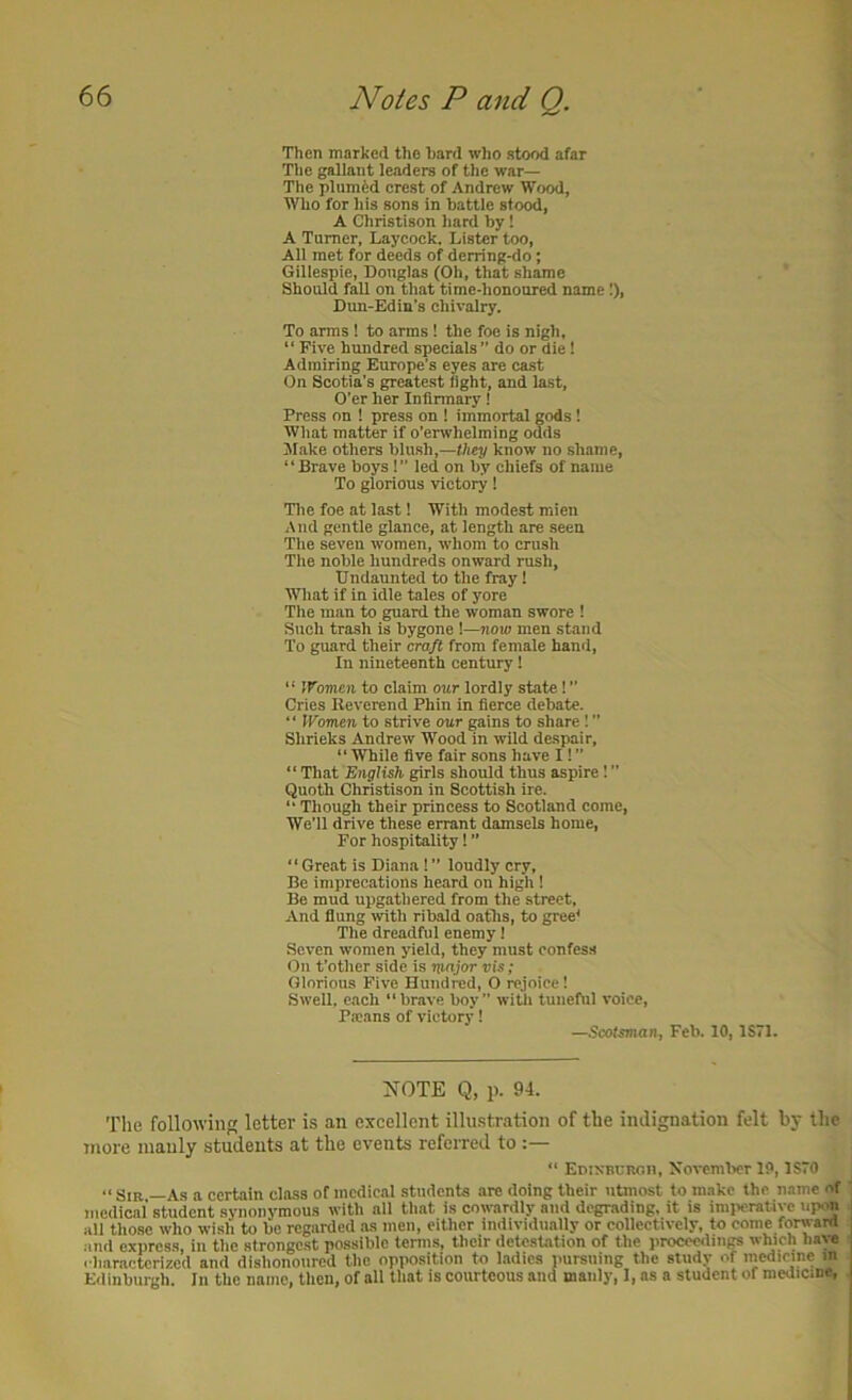 Then marked the hard who stood afar The gallant leaders of the war— The plumed crest of Andrew Wood, Who for liis sons in battle stood, A Christison hard by! A Tamer, Laycock. Lister too. All met for deeds of derring-do; Gillespie, Douglas (Oh, that shame Should fall on that time-honoured name 1), Dun-Edin's chivalry. To arms ! to arms 1 the foe is nigh, “ Five hundred specials” do or die 1 Admiring Europe’s eyes are ca.st On Scotia’s greatest fight, and last. O’er her Infirmary 1 Press on ! press on 1 immortal gods! What matter if o’erwhelming odds Slake others blush,—they know no shame, “Brave boys !” led on by chiefs of name To glorious victory! Tlie foe at last 1 With modest mien And gentle glance, at length are seen The seven women, whom to crush The noble hundreds onward rush. Undaunted to the fray! What if in idle tales of yore The man to guard the woman swore ! Such trash is bygone 1—now men stand To guard their craft from female hantl, In nineteenth century 1 “ tVomen to claim our lordly state! ” Cries Reverend Phin in fierce debate. ‘ ‘ IFomen to strive our gains to share 1 ” Shrieks Andrew Wood in wild despair, “ While five fair sons have I! ” “ That English girls should thus aspire 1 ” Quoth Christison in Scottish ire. “ Though their princess to Scotland come, We’ll drive these errant damsels home. For hospitality! ” “ Great is Diana ! ” loudly cry, Be imprecations heard on high 1 Be mud upgathered from the street. And flung with ribald oaths, to gree< The dreadful enemy 1 Seven women yield, they must confess On t’other side is major vis; Glorious Five Hundred, O rejoice! Swell, each “brave boy” witli tuneful voice, Pa:!ins of victory! —.Scotsman, Feb. 10, 1S71. NOTE Q, p. 94. The following letter is an excellent illustration of the indignation felt by the more manly students at the events referred to “ EnixBURon, Xovcmlicr 19,1S70 “ Sir —As a certain class of medical students are doing their utmost to make the n.ime of medical student synonymous with all that is cowardly and degrading, it is imi'cratiyc upon all those who wish to be regarded as men, either individually or collectively, to come forward and express, in the strongest possible terms, their detestation of the proceedings which liaye i haractcrized and dishonoured the opimsition to ladies pursuing the study of medicine in Edinburgh. In the name, then, of all that is courteous and manly, I, as a student of medicine.