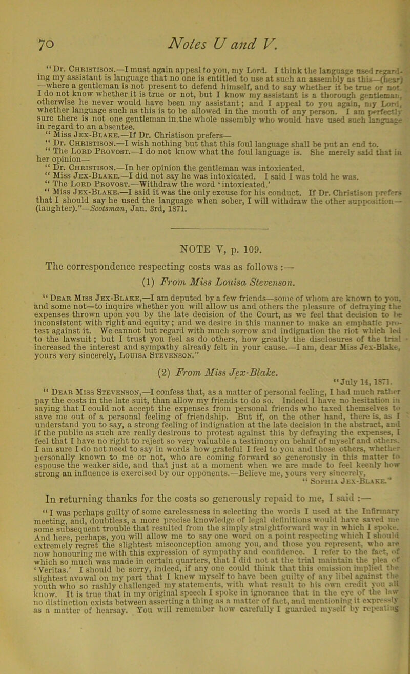 Dr. Chrlstison.—I must again appeal fn yon, niy Lord. I think the language used regard- ing iny assistant is language that no one is entitled to use at such an assembly as this—(h^) —where a gentleman is not present to defend himself, and to say whether it be true or not, I do not know whether it is true or not, but I know my assistant is a thorough gentleman, otherwise he never would have been my assistant; and I api>eal to you again, my lonl, whether language such as this is to be allowed in the mouth of any j>er8on. I am perfectly sure there is not one gentleman in.the whole assembly who would have used such language in regard to an absentee. “ Miss Jex-Blake.—If Dr. Christison prefers— “ Dr. Christison.—I wish nothing but that this foul language shall be put an end to. “ The Lord Provost.—I do not know what the foul language is. She merely said that in her opinion— “ Dr. Christison.—In her opinion the gentleman was intoxicated. “ Miss Jex-Blake.—I did not say he was intoxicated. I said I was told he was. “ The Lord Provost.—Withdraw the word ‘intoxicated.’ “ Miss Jex-Blake.—I said it was the only excuse for his conduct. If Dr. Christison jirefers that I should say he used the language when sober, I will withdraw the other sufuiositioii— (laughter).”—Scotsmaw, Jan. 3rd, 1S71. NOTE V, p. 109. Tlie correspondence respecting costs was as follows :— (1) From Miss Louisa Stevenson. “ Dear Miss Jex-Blake,—I am deputed by a few friends—some of whom are known to you, and some not—to inquire whether you will allow us and others the pleasure of defraying the e.xpenses thrown upon you by the late decision of the Court, as we feel that decision to ler inconsistent with right and equitj'; and we desire in this manner to make an emjihatic pn- test against it. We cannot but regard with much sorrow and indignation the riot which lol to the lawsuit; but I trust you feel as do others, how greatly the disclosures of the trial increased the interest and sympathy already felt in your cause.—I am, dear Miss Jex-Blakt, yours very sincerely, Loots a Stevenson.” (2) From il/iss Jex-Blahe. “Juiyi4, isn. “ Dear Miss Stevenson,—^I confess that, as a matter of personal feeling, I had much ratlier pay the costs in the late suit, than allow my friends to do so. Indeed I have no hesitation in saying that I could not accept the expenses from personal friends who taxed themselves t» save me out of a personal feeling of friendship. But if, on the other hand, there is, as I understand you to say, a strong feeling of indignation at the late decision in the abstract, and if the public as such are really desirous to protest against this by defraying the exMnses, 1 feel that 1 have no right to reject so very valuable a testimony on belialf of myself and others. I am sure I do not need to say in words how grateful I feel to you and those'others, whctlu r qiersonally known to me or not, who are coming forward so generously in tliis matter t'^ espouse the weaker side, and that just at a moment when we are made'to feel keenly how strong an influence is exercised by our opponents.—Believe me, yours very sincerely, “ Sophia Jex-Blake.” In returning thanks for the costs so generously repaid to me, I said :— “ I was perhaps guilty of some carelessness in selecting the words I used at the Infinnary meeting, and, doubtless, a more precise knowledi^ of legal dellnitions would have saved me some subsequent trouble that resulted from the simply straightforward way in which 1 si>oke. And here, perhaps, you will allow me to .say one word on a point resix^cting which I should extremely regret the slightest misconception among you, and those you represent, who are now honoui-ing mo with this expression of sjnnpathy and confidence. I refer to the fact, of which so much was made in certain quarters, that I did not at the trial maintain the plea of ‘ Veritas.’ I should be sorry, indeed, if any one could think that this omission implied the slightest avowal on my part that I knew myself to have been guilty of any libel against the youth who so rashly challenged my statements, with what result to his own credit you all know. It is true that in my original speech I spoke in ignorance that in the eye of the l.iw no distinction exists between asserting a thing as a matter of fact, and mentioning it expressly as a matter of hearsay. You will remember how carefully 1 guarded myself by rci>cating