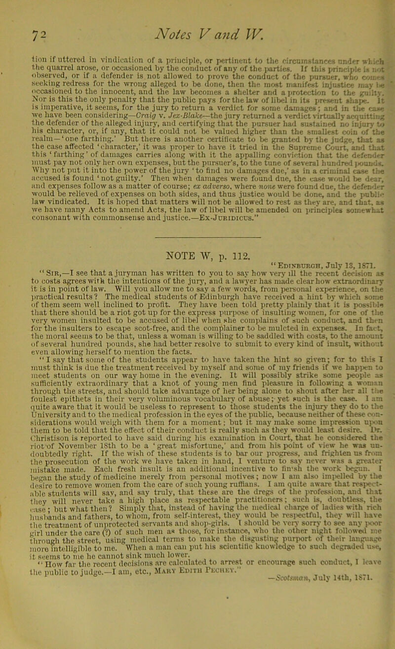 tion if uttered in vindication of a principle, or pertinent to the eircuinstances under uhieh the quarrel arose, or occasioned hy the conduct of any of the iiarties. If this principle is not observed, or if a defender is not allowed to prove the conduct of the jmrsuer, who c/jiaes seeking redress for the wrong alleged to be done, then the most manifest injustice may l-e occasioned to the innocent, and the law becomes a shelter and a jirotection to the guiliy. Nor is this the only penalty that the public pays for the law of liljcl in its present aliape. It is imperative, it seems, for the jury to return a verdict for some damages; and in the fau-e we have been considering—Craig v. Jex-Blake—the jury returned a verdict virtually acquitting the defender of the alleged injury, and certifying that the pursuer had sustained no injury t/j his character, or, it any, that it could not be valued higher than the smallest coin of tlie realm—‘one farthing.’ But there is another certificate to be granted by the judge, tliat as the case affected ‘I'haracter,’ it was proper to have it tried in the Supreme Court, and that this ‘farthing’ of damages carries along with it the appalling conviction that the defender must pay not only her own expenses, but the pursuer’s, to the tune of several hundred )s)unds. Wily not put it into the power of the jury ‘ to find no damages due,’ as in a criminal case the accused is found ‘ not guilty.’ Then when damages were found due, the case would be dear, and expenses follow as a matter of course; ex adverso, where none were found due, the defend-r would be relieved of expenses on both sides, and thus justice would be done, and the public law vindicated. It is hoped that matters will not be allowed to rest as they are, and that, as we have many Acts to amend Acts, the law of libel will be amended on principles somewhat consonant with commonseuse and justice.—Ex-Joridiccs.” NOTE W, p. 112. “ EDiNmuRCH, July IS, 1871. “ Sir,—I see that a juryman has written to you to say how very ill the recent decision as to costs a^ees with the intentions of the jury, and a lawyer has made clear how extraordinary it is in point of law. Will you allow me to say a few words, from personal experience, on the practical results 1 The medical students of Edinburgh have received a hint by which some of them seem well inclined to profit. They have been told pretty plainly that it is possible that there should be a riot got up for the express purpose of insulting women, for one of the very women insulted to be aeeused of libel when she complains of such conduct, and then for the insulters to escape scot-free, and the complainer to be mulcted in expenses. In fact, the moral seems to be that, unless a woman is willing to be saddled with costs, to the amount of several hundred pounds, she had better resolve to submit to every kind of insult, without even allowing herself to mention the facts. “ I .say that some of the students appear to have taken the hint so given; for to this I must think is due the treatment received by myself and some of my friends if we hapjien to meet students on our way home in the evening. It will possibly strike some peopde as sufficiently extraordinary that a knot of young men find pleasure in following a woman through tiie streets, and should take advantage of her being alone to shout after her all the foulest epithets in their very voluminous vocabulary of abuse; yet such is the case. 1 am quite aware that it would be useless to represent to those students the injury they do to the University and to the medical profession in the eyes of the public, because neither of these con- siderations would weigh with them for a moment; but it may make some impression u)>ou them to bo told that the elfect of their conduct is really such as they would least desire. I’r. Christison is reported to have said during his examination in Court, that he considered the riot'of November ISth to be a ‘ great misfortune,’ and ftom his point of view he was un- doubtedly right. If the wish of these students is to bar our progress, and frighten us from the prosecution of the work we have taken in hand, I venture to say never was a greater mistake made. Each fresh insult is an additional incentive to fin'sh the work begun. I began the study of medicine merely from personal motives; now 1 am also imi>elled by the desire to remove women from the care of such young ruffians. I am quite aware that rcsi>cct- able students will say, and say truly, that these are the dregs of the profession, and that they will never take a high place as respectable practitioners; such is, doubtless, the case • but what then? Simply that, instead of having the medical charge of ladies with rich husbands and fathers, to whoin, from self-interest^ they would bo resi>ectful, they will have the treatment of uniirotected servants and shoii-girls. I should be very sorry to see any ivxir girl under the care (?) of such men as those, for instance, who the other night followwl me through the street, using medical tenns to make the disgusting pur|xjrt of their language more intcdligible to me. When a man can put his scientific knowledge to such degraded use, it seems to me he cannot sink much lower. , , , , “ How far the recent decisions are calculated to arrest or encourage such conduct, I leave the public to judge.—I am, etc., Mary Edith Prcukv. , , , —Scotsman, July 14th, 18,1.